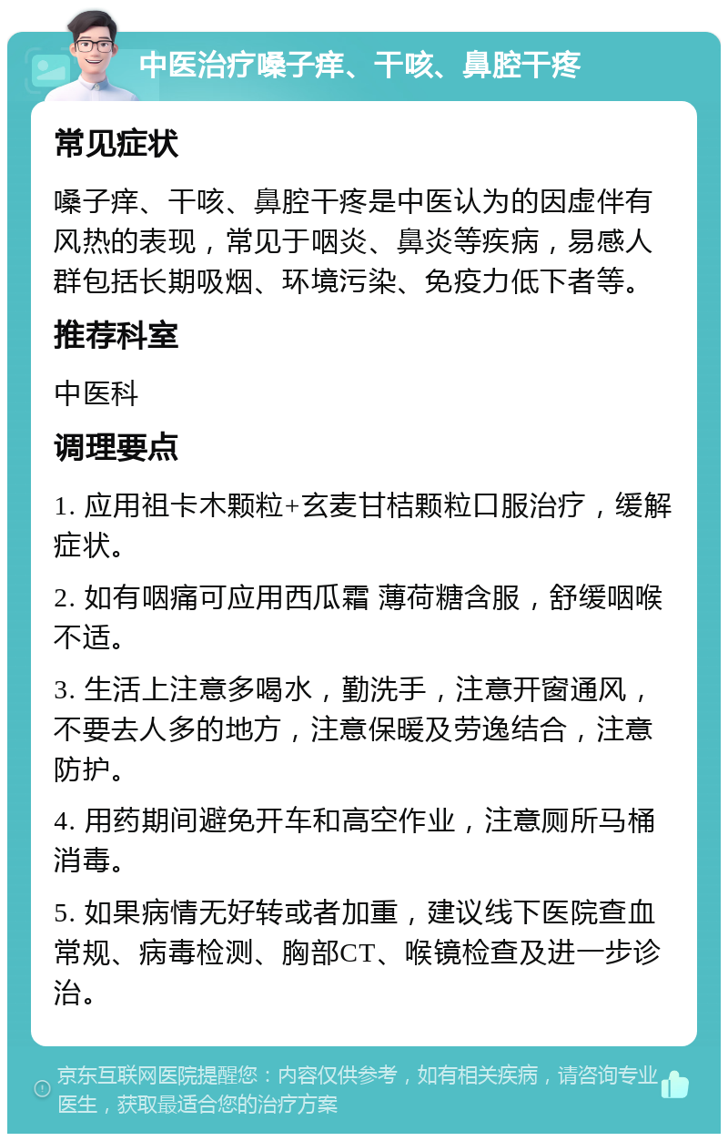 中医治疗嗓子痒、干咳、鼻腔干疼 常见症状 嗓子痒、干咳、鼻腔干疼是中医认为的因虚伴有风热的表现，常见于咽炎、鼻炎等疾病，易感人群包括长期吸烟、环境污染、免疫力低下者等。 推荐科室 中医科 调理要点 1. 应用祖卡木颗粒+玄麦甘桔颗粒口服治疗，缓解症状。 2. 如有咽痛可应用西瓜霜 薄荷糖含服，舒缓咽喉不适。 3. 生活上注意多喝水，勤洗手，注意开窗通风，不要去人多的地方，注意保暖及劳逸结合，注意防护。 4. 用药期间避免开车和高空作业，注意厕所马桶消毒。 5. 如果病情无好转或者加重，建议线下医院查血常规、病毒检测、胸部CT、喉镜检查及进一步诊治。