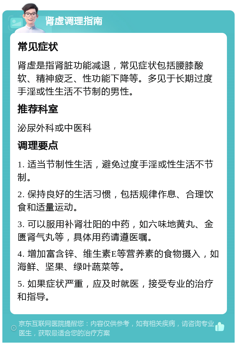 肾虚调理指南 常见症状 肾虚是指肾脏功能减退，常见症状包括腰膝酸软、精神疲乏、性功能下降等。多见于长期过度手淫或性生活不节制的男性。 推荐科室 泌尿外科或中医科 调理要点 1. 适当节制性生活，避免过度手淫或性生活不节制。 2. 保持良好的生活习惯，包括规律作息、合理饮食和适量运动。 3. 可以服用补肾壮阳的中药，如六味地黄丸、金匮肾气丸等，具体用药请遵医嘱。 4. 增加富含锌、维生素E等营养素的食物摄入，如海鲜、坚果、绿叶蔬菜等。 5. 如果症状严重，应及时就医，接受专业的治疗和指导。