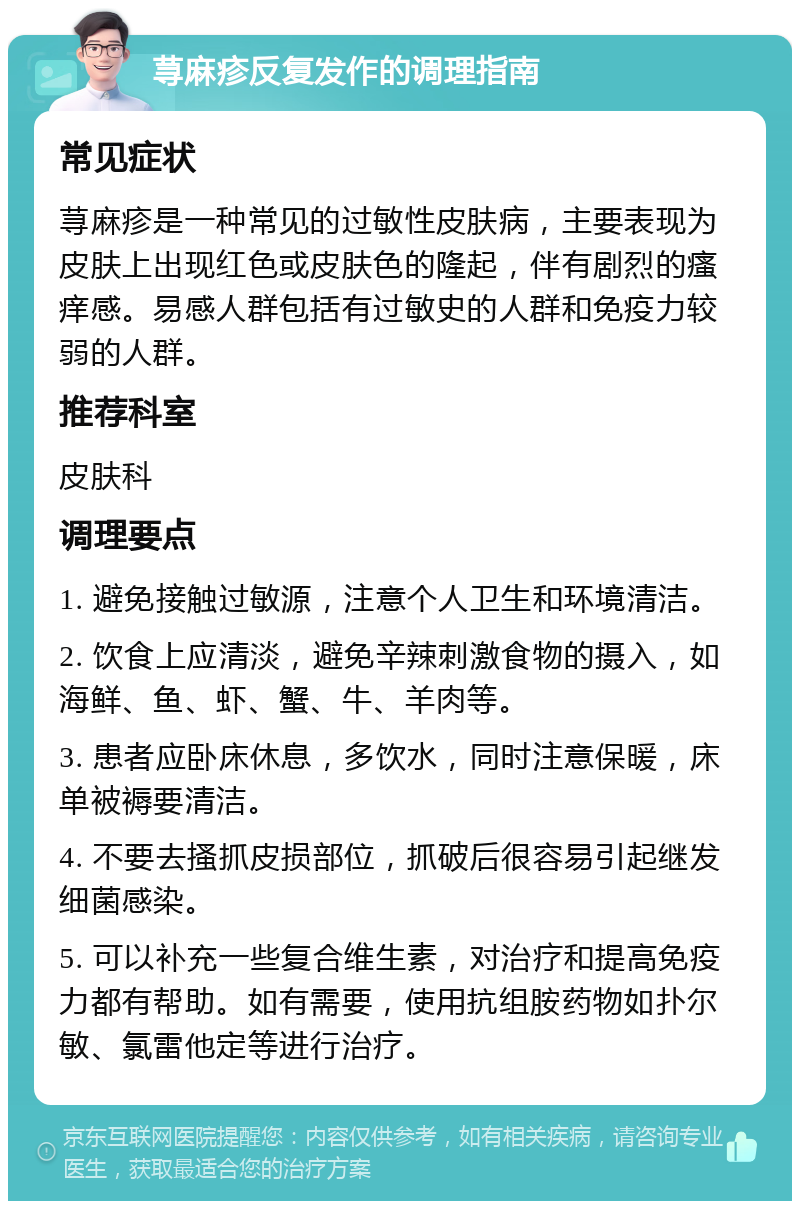 荨麻疹反复发作的调理指南 常见症状 荨麻疹是一种常见的过敏性皮肤病，主要表现为皮肤上出现红色或皮肤色的隆起，伴有剧烈的瘙痒感。易感人群包括有过敏史的人群和免疫力较弱的人群。 推荐科室 皮肤科 调理要点 1. 避免接触过敏源，注意个人卫生和环境清洁。 2. 饮食上应清淡，避免辛辣刺激食物的摄入，如海鲜、鱼、虾、蟹、牛、羊肉等。 3. 患者应卧床休息，多饮水，同时注意保暖，床单被褥要清洁。 4. 不要去搔抓皮损部位，抓破后很容易引起继发细菌感染。 5. 可以补充一些复合维生素，对治疗和提高免疫力都有帮助。如有需要，使用抗组胺药物如扑尔敏、氯雷他定等进行治疗。