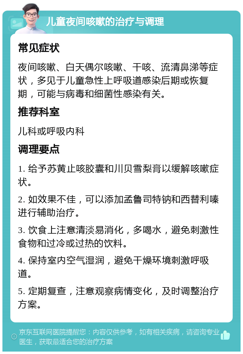 儿童夜间咳嗽的治疗与调理 常见症状 夜间咳嗽、白天偶尔咳嗽、干咳、流清鼻涕等症状，多见于儿童急性上呼吸道感染后期或恢复期，可能与病毒和细菌性感染有关。 推荐科室 儿科或呼吸内科 调理要点 1. 给予苏黄止咳胶囊和川贝雪梨膏以缓解咳嗽症状。 2. 如效果不佳，可以添加孟鲁司特钠和西替利嗪进行辅助治疗。 3. 饮食上注意清淡易消化，多喝水，避免刺激性食物和过冷或过热的饮料。 4. 保持室内空气湿润，避免干燥环境刺激呼吸道。 5. 定期复查，注意观察病情变化，及时调整治疗方案。