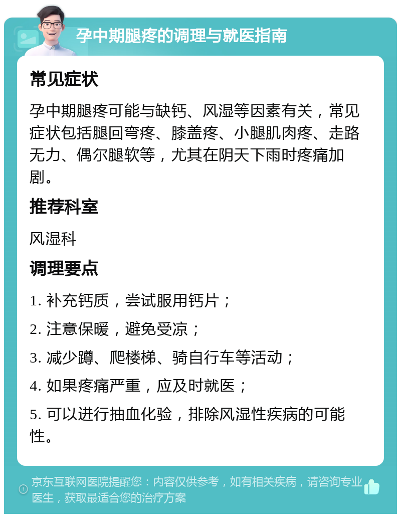 孕中期腿疼的调理与就医指南 常见症状 孕中期腿疼可能与缺钙、风湿等因素有关，常见症状包括腿回弯疼、膝盖疼、小腿肌肉疼、走路无力、偶尔腿软等，尤其在阴天下雨时疼痛加剧。 推荐科室 风湿科 调理要点 1. 补充钙质，尝试服用钙片； 2. 注意保暖，避免受凉； 3. 减少蹲、爬楼梯、骑自行车等活动； 4. 如果疼痛严重，应及时就医； 5. 可以进行抽血化验，排除风湿性疾病的可能性。