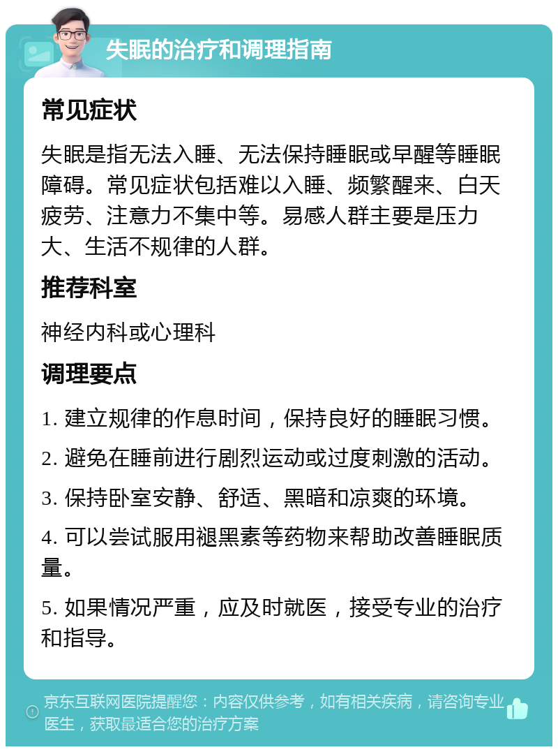 失眠的治疗和调理指南 常见症状 失眠是指无法入睡、无法保持睡眠或早醒等睡眠障碍。常见症状包括难以入睡、频繁醒来、白天疲劳、注意力不集中等。易感人群主要是压力大、生活不规律的人群。 推荐科室 神经内科或心理科 调理要点 1. 建立规律的作息时间，保持良好的睡眠习惯。 2. 避免在睡前进行剧烈运动或过度刺激的活动。 3. 保持卧室安静、舒适、黑暗和凉爽的环境。 4. 可以尝试服用褪黑素等药物来帮助改善睡眠质量。 5. 如果情况严重，应及时就医，接受专业的治疗和指导。