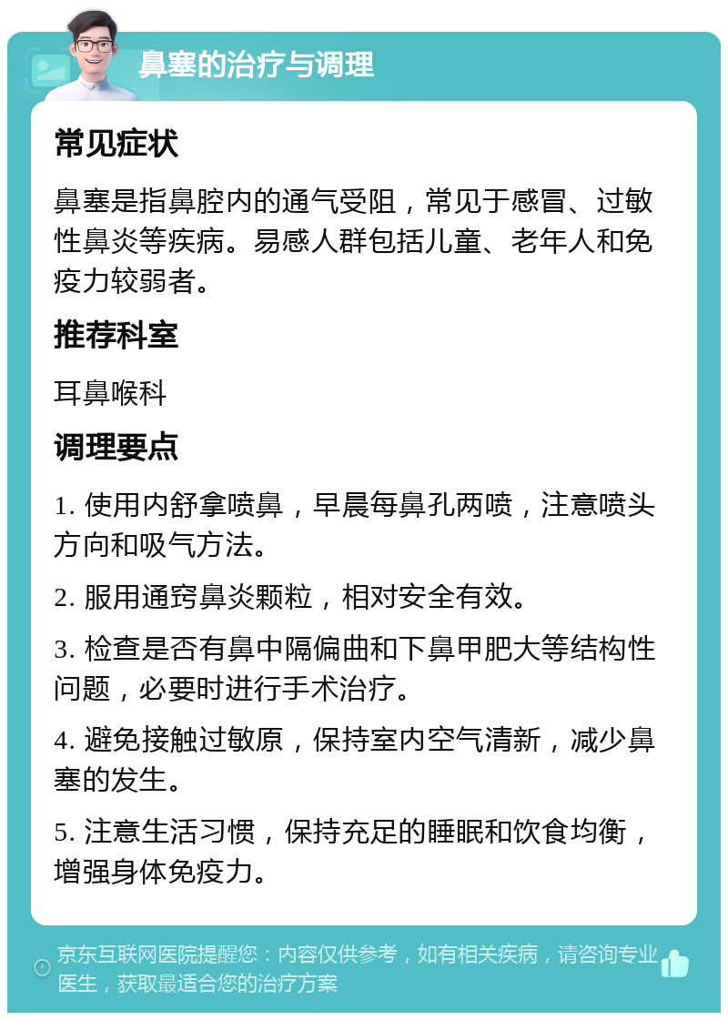 鼻塞的治疗与调理 常见症状 鼻塞是指鼻腔内的通气受阻，常见于感冒、过敏性鼻炎等疾病。易感人群包括儿童、老年人和免疫力较弱者。 推荐科室 耳鼻喉科 调理要点 1. 使用内舒拿喷鼻，早晨每鼻孔两喷，注意喷头方向和吸气方法。 2. 服用通窍鼻炎颗粒，相对安全有效。 3. 检查是否有鼻中隔偏曲和下鼻甲肥大等结构性问题，必要时进行手术治疗。 4. 避免接触过敏原，保持室内空气清新，减少鼻塞的发生。 5. 注意生活习惯，保持充足的睡眠和饮食均衡，增强身体免疫力。