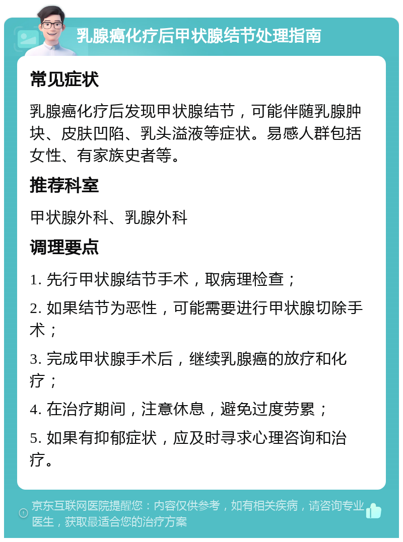 乳腺癌化疗后甲状腺结节处理指南 常见症状 乳腺癌化疗后发现甲状腺结节，可能伴随乳腺肿块、皮肤凹陷、乳头溢液等症状。易感人群包括女性、有家族史者等。 推荐科室 甲状腺外科、乳腺外科 调理要点 1. 先行甲状腺结节手术，取病理检查； 2. 如果结节为恶性，可能需要进行甲状腺切除手术； 3. 完成甲状腺手术后，继续乳腺癌的放疗和化疗； 4. 在治疗期间，注意休息，避免过度劳累； 5. 如果有抑郁症状，应及时寻求心理咨询和治疗。