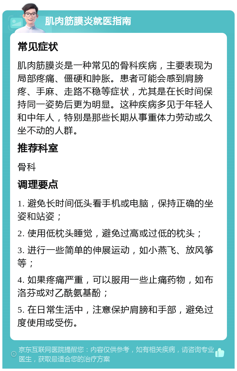 肌肉筋膜炎就医指南 常见症状 肌肉筋膜炎是一种常见的骨科疾病，主要表现为局部疼痛、僵硬和肿胀。患者可能会感到肩膀疼、手麻、走路不稳等症状，尤其是在长时间保持同一姿势后更为明显。这种疾病多见于年轻人和中年人，特别是那些长期从事重体力劳动或久坐不动的人群。 推荐科室 骨科 调理要点 1. 避免长时间低头看手机或电脑，保持正确的坐姿和站姿； 2. 使用低枕头睡觉，避免过高或过低的枕头； 3. 进行一些简单的伸展运动，如小燕飞、放风筝等； 4. 如果疼痛严重，可以服用一些止痛药物，如布洛芬或对乙酰氨基酚； 5. 在日常生活中，注意保护肩膀和手部，避免过度使用或受伤。