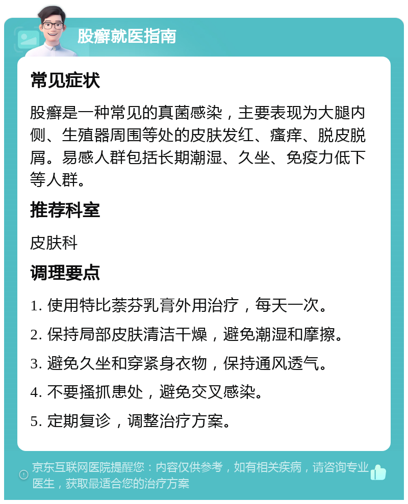 股癣就医指南 常见症状 股癣是一种常见的真菌感染，主要表现为大腿内侧、生殖器周围等处的皮肤发红、瘙痒、脱皮脱屑。易感人群包括长期潮湿、久坐、免疫力低下等人群。 推荐科室 皮肤科 调理要点 1. 使用特比萘芬乳膏外用治疗，每天一次。 2. 保持局部皮肤清洁干燥，避免潮湿和摩擦。 3. 避免久坐和穿紧身衣物，保持通风透气。 4. 不要搔抓患处，避免交叉感染。 5. 定期复诊，调整治疗方案。