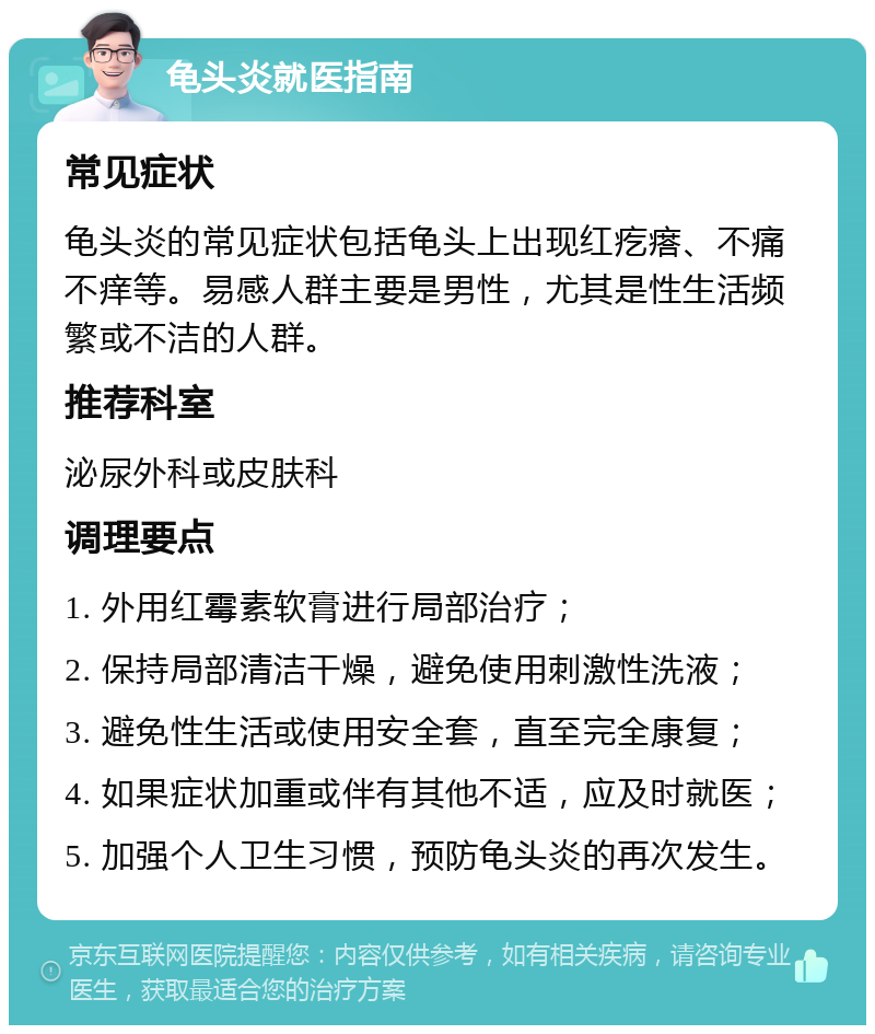 龟头炎就医指南 常见症状 龟头炎的常见症状包括龟头上出现红疙瘩、不痛不痒等。易感人群主要是男性，尤其是性生活频繁或不洁的人群。 推荐科室 泌尿外科或皮肤科 调理要点 1. 外用红霉素软膏进行局部治疗； 2. 保持局部清洁干燥，避免使用刺激性洗液； 3. 避免性生活或使用安全套，直至完全康复； 4. 如果症状加重或伴有其他不适，应及时就医； 5. 加强个人卫生习惯，预防龟头炎的再次发生。