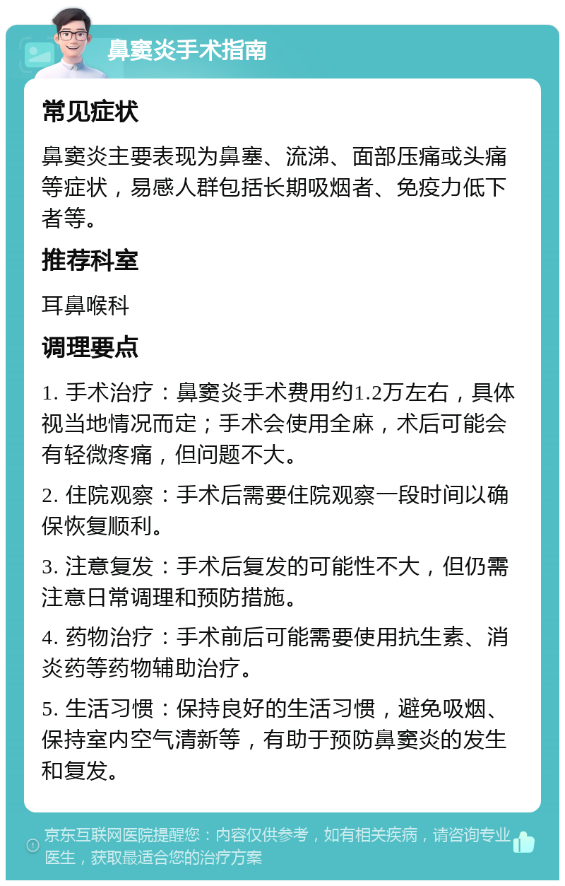 鼻窦炎手术指南 常见症状 鼻窦炎主要表现为鼻塞、流涕、面部压痛或头痛等症状，易感人群包括长期吸烟者、免疫力低下者等。 推荐科室 耳鼻喉科 调理要点 1. 手术治疗：鼻窦炎手术费用约1.2万左右，具体视当地情况而定；手术会使用全麻，术后可能会有轻微疼痛，但问题不大。 2. 住院观察：手术后需要住院观察一段时间以确保恢复顺利。 3. 注意复发：手术后复发的可能性不大，但仍需注意日常调理和预防措施。 4. 药物治疗：手术前后可能需要使用抗生素、消炎药等药物辅助治疗。 5. 生活习惯：保持良好的生活习惯，避免吸烟、保持室内空气清新等，有助于预防鼻窦炎的发生和复发。