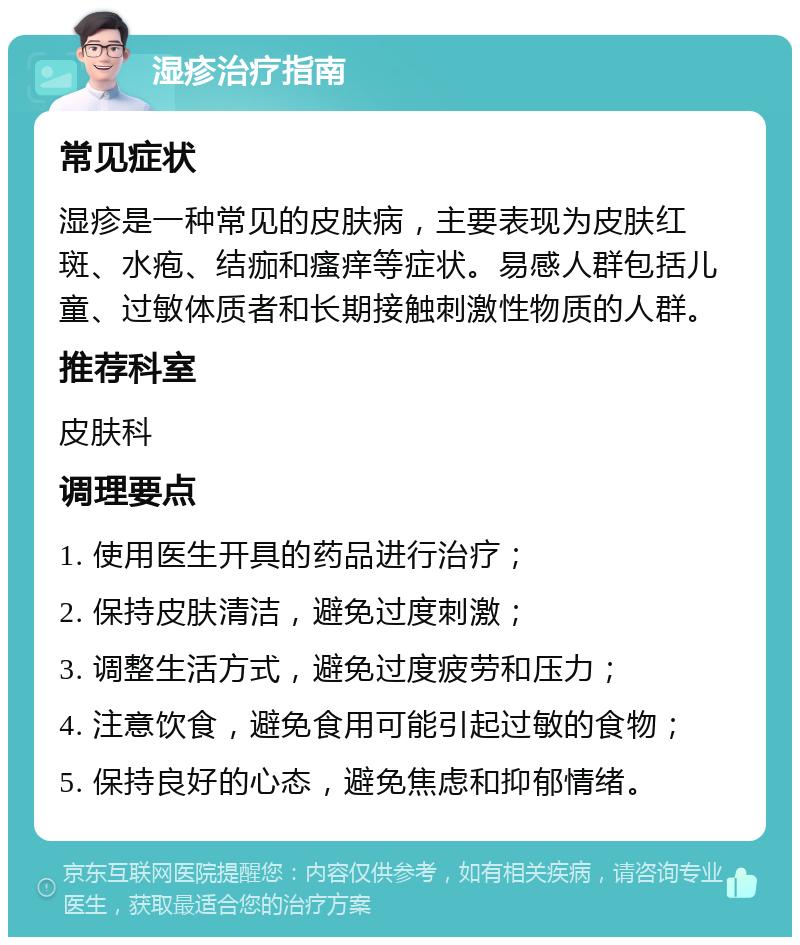 湿疹治疗指南 常见症状 湿疹是一种常见的皮肤病，主要表现为皮肤红斑、水疱、结痂和瘙痒等症状。易感人群包括儿童、过敏体质者和长期接触刺激性物质的人群。 推荐科室 皮肤科 调理要点 1. 使用医生开具的药品进行治疗； 2. 保持皮肤清洁，避免过度刺激； 3. 调整生活方式，避免过度疲劳和压力； 4. 注意饮食，避免食用可能引起过敏的食物； 5. 保持良好的心态，避免焦虑和抑郁情绪。