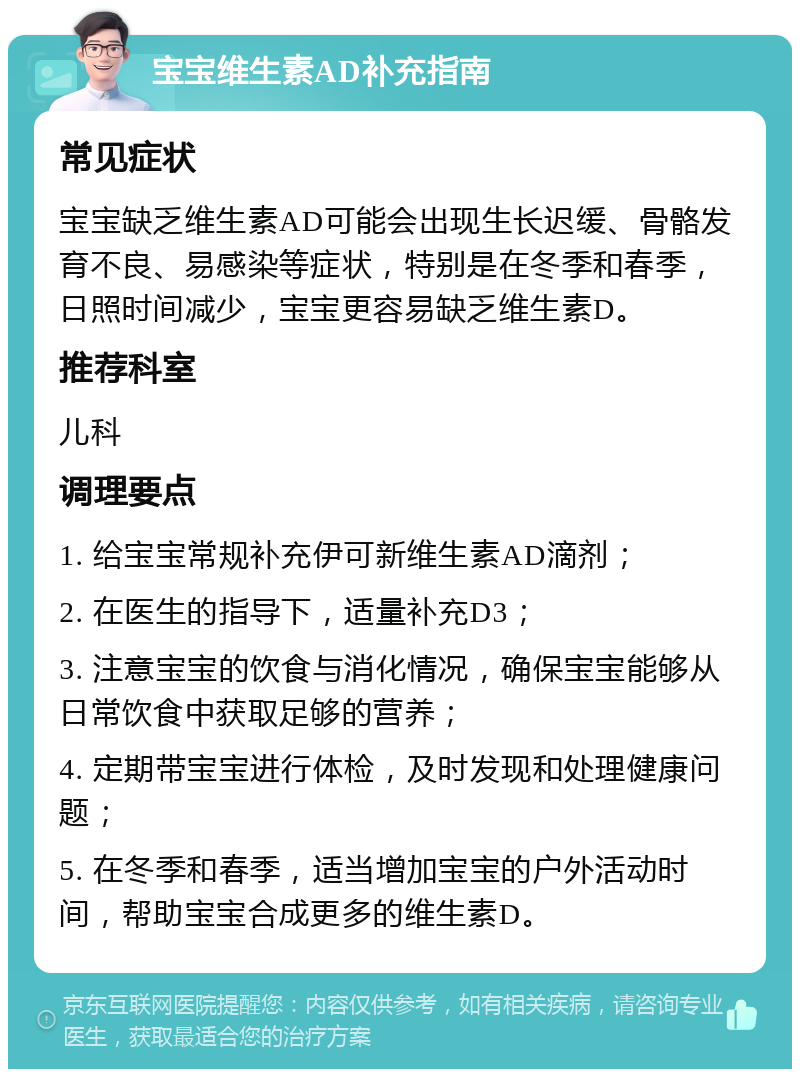 宝宝维生素AD补充指南 常见症状 宝宝缺乏维生素AD可能会出现生长迟缓、骨骼发育不良、易感染等症状，特别是在冬季和春季，日照时间减少，宝宝更容易缺乏维生素D。 推荐科室 儿科 调理要点 1. 给宝宝常规补充伊可新维生素AD滴剂； 2. 在医生的指导下，适量补充D3； 3. 注意宝宝的饮食与消化情况，确保宝宝能够从日常饮食中获取足够的营养； 4. 定期带宝宝进行体检，及时发现和处理健康问题； 5. 在冬季和春季，适当增加宝宝的户外活动时间，帮助宝宝合成更多的维生素D。