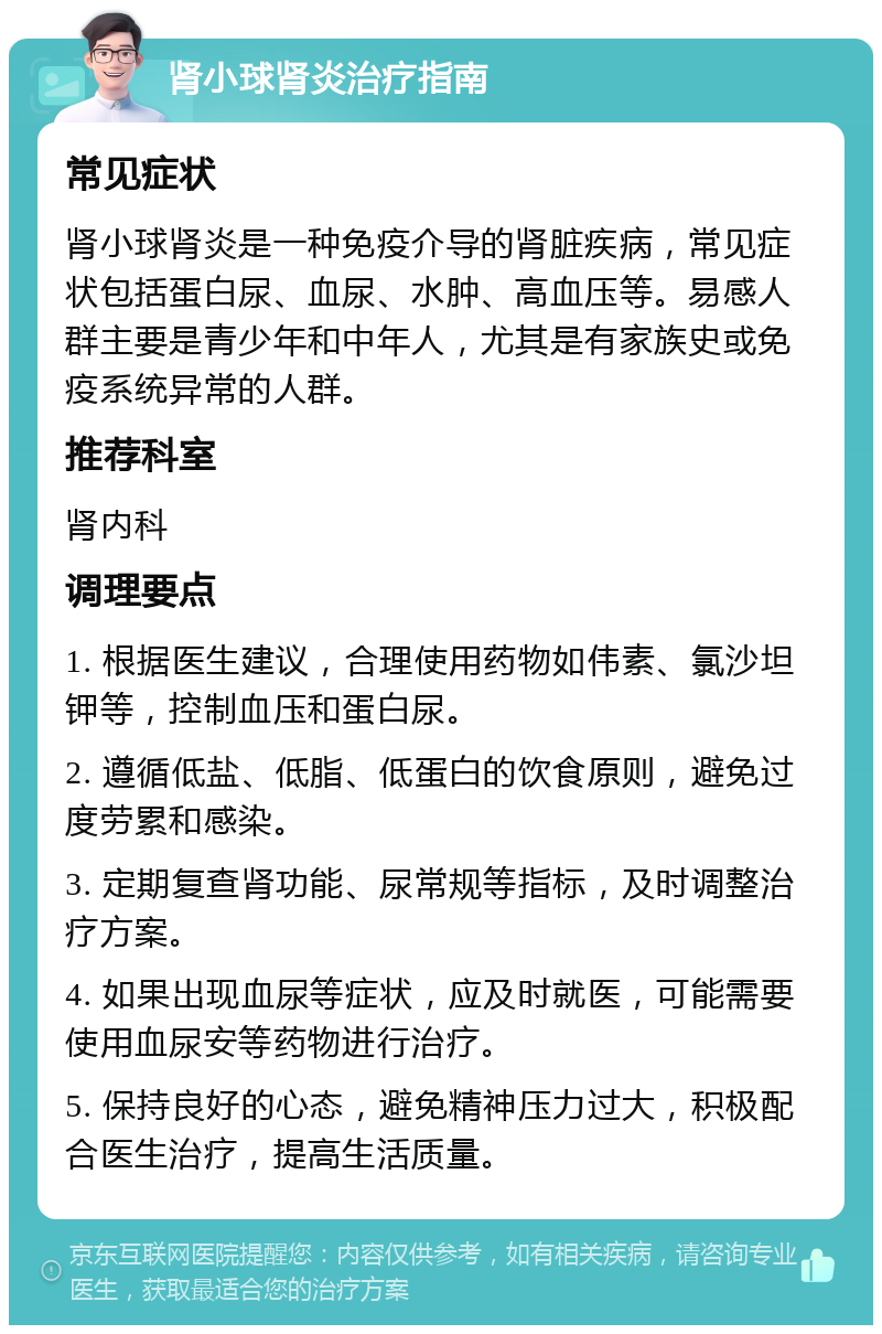 肾小球肾炎治疗指南 常见症状 肾小球肾炎是一种免疫介导的肾脏疾病，常见症状包括蛋白尿、血尿、水肿、高血压等。易感人群主要是青少年和中年人，尤其是有家族史或免疫系统异常的人群。 推荐科室 肾内科 调理要点 1. 根据医生建议，合理使用药物如伟素、氯沙坦钾等，控制血压和蛋白尿。 2. 遵循低盐、低脂、低蛋白的饮食原则，避免过度劳累和感染。 3. 定期复查肾功能、尿常规等指标，及时调整治疗方案。 4. 如果出现血尿等症状，应及时就医，可能需要使用血尿安等药物进行治疗。 5. 保持良好的心态，避免精神压力过大，积极配合医生治疗，提高生活质量。