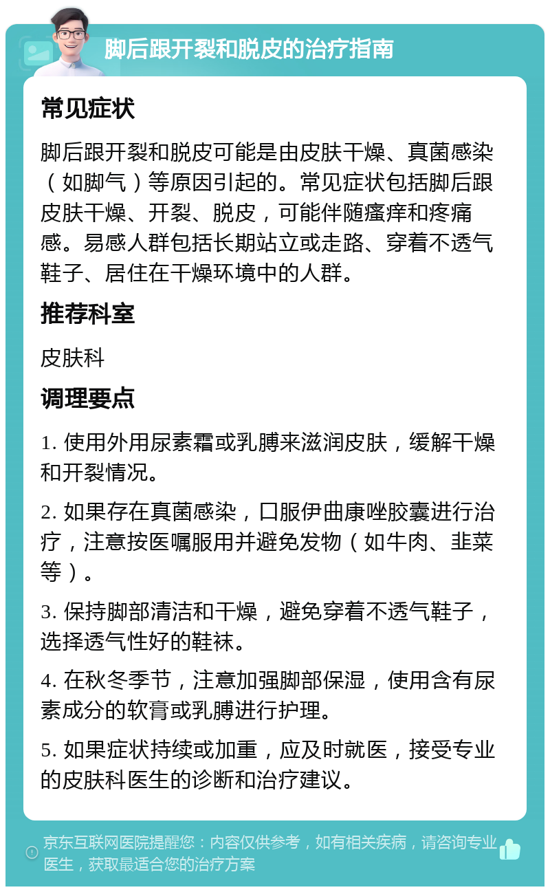 脚后跟开裂和脱皮的治疗指南 常见症状 脚后跟开裂和脱皮可能是由皮肤干燥、真菌感染（如脚气）等原因引起的。常见症状包括脚后跟皮肤干燥、开裂、脱皮，可能伴随瘙痒和疼痛感。易感人群包括长期站立或走路、穿着不透气鞋子、居住在干燥环境中的人群。 推荐科室 皮肤科 调理要点 1. 使用外用尿素霜或乳膊来滋润皮肤，缓解干燥和开裂情况。 2. 如果存在真菌感染，口服伊曲康唑胶囊进行治疗，注意按医嘱服用并避免发物（如牛肉、韭菜等）。 3. 保持脚部清洁和干燥，避免穿着不透气鞋子，选择透气性好的鞋袜。 4. 在秋冬季节，注意加强脚部保湿，使用含有尿素成分的软膏或乳膊进行护理。 5. 如果症状持续或加重，应及时就医，接受专业的皮肤科医生的诊断和治疗建议。