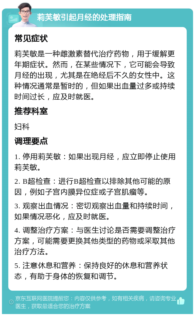 莉芙敏引起月经的处理指南 常见症状 莉芙敏是一种雌激素替代治疗药物，用于缓解更年期症状。然而，在某些情况下，它可能会导致月经的出现，尤其是在绝经后不久的女性中。这种情况通常是暂时的，但如果出血量过多或持续时间过长，应及时就医。 推荐科室 妇科 调理要点 1. 停用莉芙敏：如果出现月经，应立即停止使用莉芙敏。 2. B超检查：进行B超检查以排除其他可能的原因，例如子宫内膜异位症或子宫肌瘤等。 3. 观察出血情况：密切观察出血量和持续时间，如果情况恶化，应及时就医。 4. 调整治疗方案：与医生讨论是否需要调整治疗方案，可能需要更换其他类型的药物或采取其他治疗方法。 5. 注意休息和营养：保持良好的休息和营养状态，有助于身体的恢复和调节。