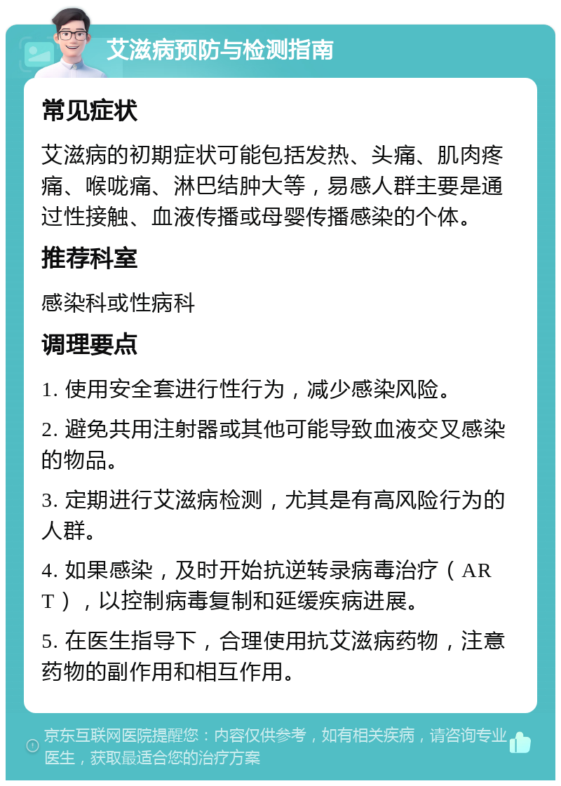 艾滋病预防与检测指南 常见症状 艾滋病的初期症状可能包括发热、头痛、肌肉疼痛、喉咙痛、淋巴结肿大等，易感人群主要是通过性接触、血液传播或母婴传播感染的个体。 推荐科室 感染科或性病科 调理要点 1. 使用安全套进行性行为，减少感染风险。 2. 避免共用注射器或其他可能导致血液交叉感染的物品。 3. 定期进行艾滋病检测，尤其是有高风险行为的人群。 4. 如果感染，及时开始抗逆转录病毒治疗（ART），以控制病毒复制和延缓疾病进展。 5. 在医生指导下，合理使用抗艾滋病药物，注意药物的副作用和相互作用。