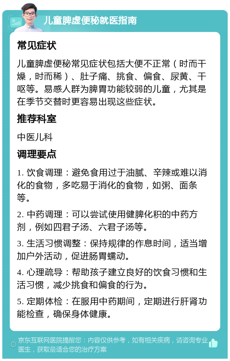 儿童脾虚便秘就医指南 常见症状 儿童脾虚便秘常见症状包括大便不正常（时而干燥，时而稀）、肚子痛、挑食、偏食、尿黄、干呕等。易感人群为脾胃功能较弱的儿童，尤其是在季节交替时更容易出现这些症状。 推荐科室 中医儿科 调理要点 1. 饮食调理：避免食用过于油腻、辛辣或难以消化的食物，多吃易于消化的食物，如粥、面条等。 2. 中药调理：可以尝试使用健脾化积的中药方剂，例如四君子汤、六君子汤等。 3. 生活习惯调整：保持规律的作息时间，适当增加户外活动，促进肠胃蠕动。 4. 心理疏导：帮助孩子建立良好的饮食习惯和生活习惯，减少挑食和偏食的行为。 5. 定期体检：在服用中药期间，定期进行肝肾功能检查，确保身体健康。