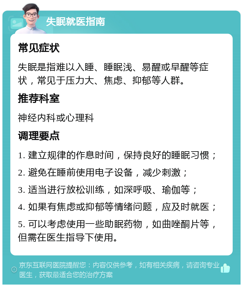 失眠就医指南 常见症状 失眠是指难以入睡、睡眠浅、易醒或早醒等症状，常见于压力大、焦虑、抑郁等人群。 推荐科室 神经内科或心理科 调理要点 1. 建立规律的作息时间，保持良好的睡眠习惯； 2. 避免在睡前使用电子设备，减少刺激； 3. 适当进行放松训练，如深呼吸、瑜伽等； 4. 如果有焦虑或抑郁等情绪问题，应及时就医； 5. 可以考虑使用一些助眠药物，如曲唑酮片等，但需在医生指导下使用。