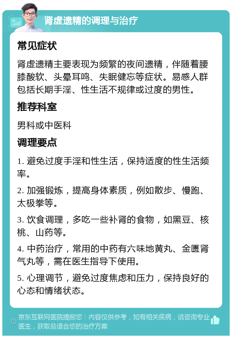 肾虚遗精的调理与治疗 常见症状 肾虚遗精主要表现为频繁的夜间遗精，伴随着腰膝酸软、头晕耳鸣、失眠健忘等症状。易感人群包括长期手淫、性生活不规律或过度的男性。 推荐科室 男科或中医科 调理要点 1. 避免过度手淫和性生活，保持适度的性生活频率。 2. 加强锻炼，提高身体素质，例如散步、慢跑、太极拳等。 3. 饮食调理，多吃一些补肾的食物，如黑豆、核桃、山药等。 4. 中药治疗，常用的中药有六味地黄丸、金匮肾气丸等，需在医生指导下使用。 5. 心理调节，避免过度焦虑和压力，保持良好的心态和情绪状态。