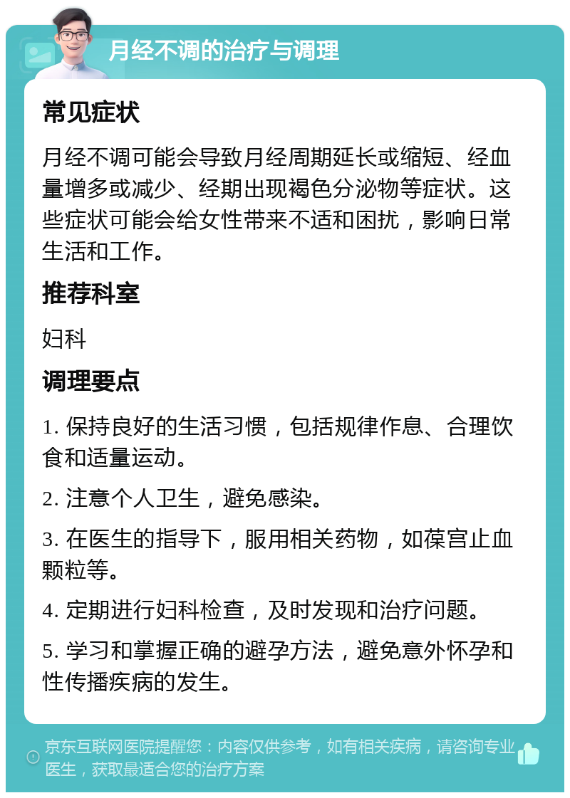 月经不调的治疗与调理 常见症状 月经不调可能会导致月经周期延长或缩短、经血量增多或减少、经期出现褐色分泌物等症状。这些症状可能会给女性带来不适和困扰，影响日常生活和工作。 推荐科室 妇科 调理要点 1. 保持良好的生活习惯，包括规律作息、合理饮食和适量运动。 2. 注意个人卫生，避免感染。 3. 在医生的指导下，服用相关药物，如葆宫止血颗粒等。 4. 定期进行妇科检查，及时发现和治疗问题。 5. 学习和掌握正确的避孕方法，避免意外怀孕和性传播疾病的发生。