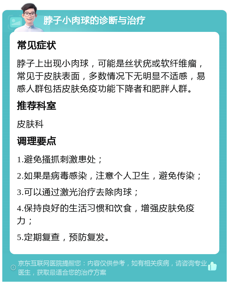 脖子小肉球的诊断与治疗 常见症状 脖子上出现小肉球，可能是丝状疣或软纤维瘤，常见于皮肤表面，多数情况下无明显不适感，易感人群包括皮肤免疫功能下降者和肥胖人群。 推荐科室 皮肤科 调理要点 1.避免搔抓刺激患处； 2.如果是病毒感染，注意个人卫生，避免传染； 3.可以通过激光治疗去除肉球； 4.保持良好的生活习惯和饮食，增强皮肤免疫力； 5.定期复查，预防复发。