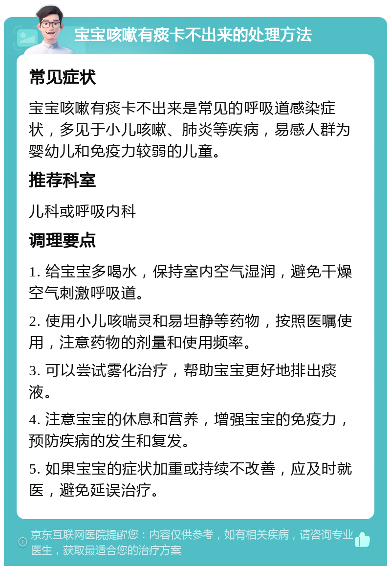 宝宝咳嗽有痰卡不出来的处理方法 常见症状 宝宝咳嗽有痰卡不出来是常见的呼吸道感染症状，多见于小儿咳嗽、肺炎等疾病，易感人群为婴幼儿和免疫力较弱的儿童。 推荐科室 儿科或呼吸内科 调理要点 1. 给宝宝多喝水，保持室内空气湿润，避免干燥空气刺激呼吸道。 2. 使用小儿咳喘灵和易坦静等药物，按照医嘱使用，注意药物的剂量和使用频率。 3. 可以尝试雾化治疗，帮助宝宝更好地排出痰液。 4. 注意宝宝的休息和营养，增强宝宝的免疫力，预防疾病的发生和复发。 5. 如果宝宝的症状加重或持续不改善，应及时就医，避免延误治疗。