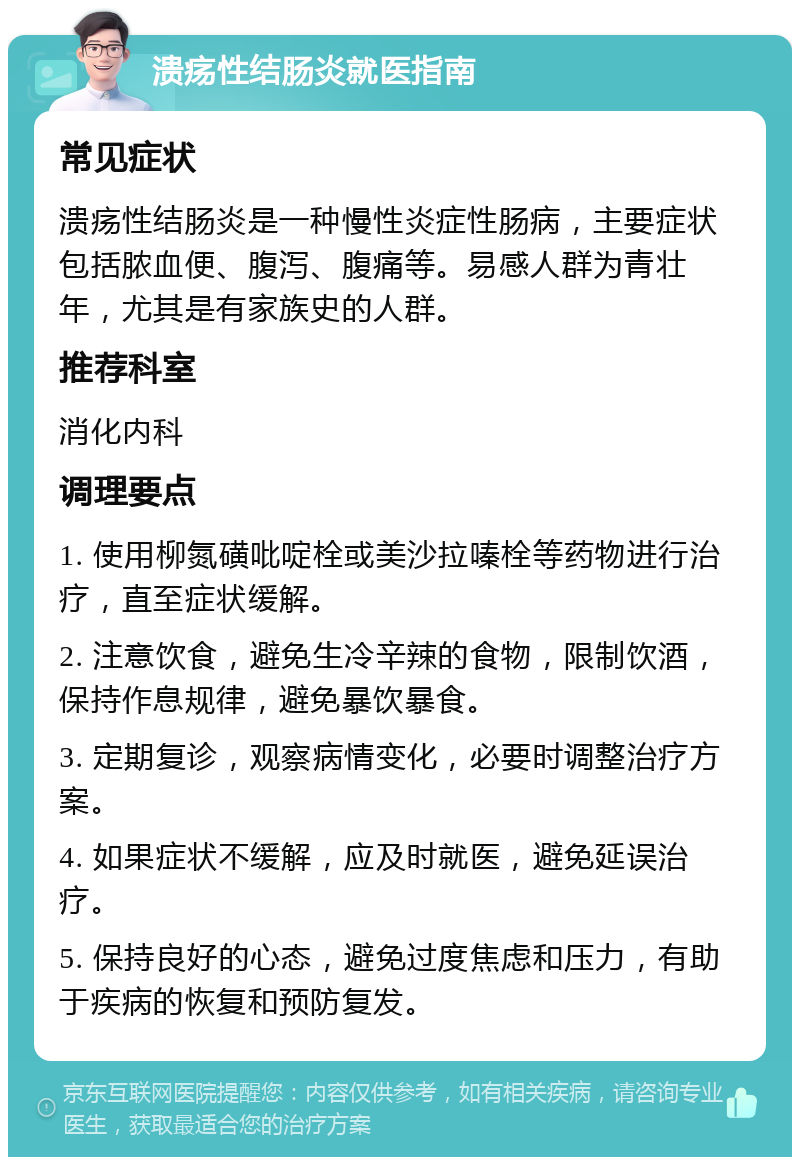 溃疡性结肠炎就医指南 常见症状 溃疡性结肠炎是一种慢性炎症性肠病，主要症状包括脓血便、腹泻、腹痛等。易感人群为青壮年，尤其是有家族史的人群。 推荐科室 消化内科 调理要点 1. 使用柳氮磺吡啶栓或美沙拉嗪栓等药物进行治疗，直至症状缓解。 2. 注意饮食，避免生冷辛辣的食物，限制饮酒，保持作息规律，避免暴饮暴食。 3. 定期复诊，观察病情变化，必要时调整治疗方案。 4. 如果症状不缓解，应及时就医，避免延误治疗。 5. 保持良好的心态，避免过度焦虑和压力，有助于疾病的恢复和预防复发。