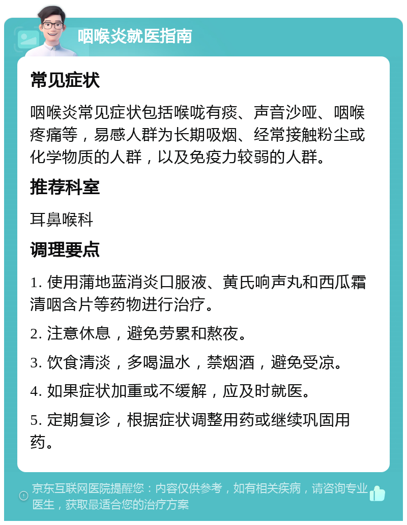 咽喉炎就医指南 常见症状 咽喉炎常见症状包括喉咙有痰、声音沙哑、咽喉疼痛等，易感人群为长期吸烟、经常接触粉尘或化学物质的人群，以及免疫力较弱的人群。 推荐科室 耳鼻喉科 调理要点 1. 使用蒲地蓝消炎口服液、黄氏响声丸和西瓜霜清咽含片等药物进行治疗。 2. 注意休息，避免劳累和熬夜。 3. 饮食清淡，多喝温水，禁烟酒，避免受凉。 4. 如果症状加重或不缓解，应及时就医。 5. 定期复诊，根据症状调整用药或继续巩固用药。