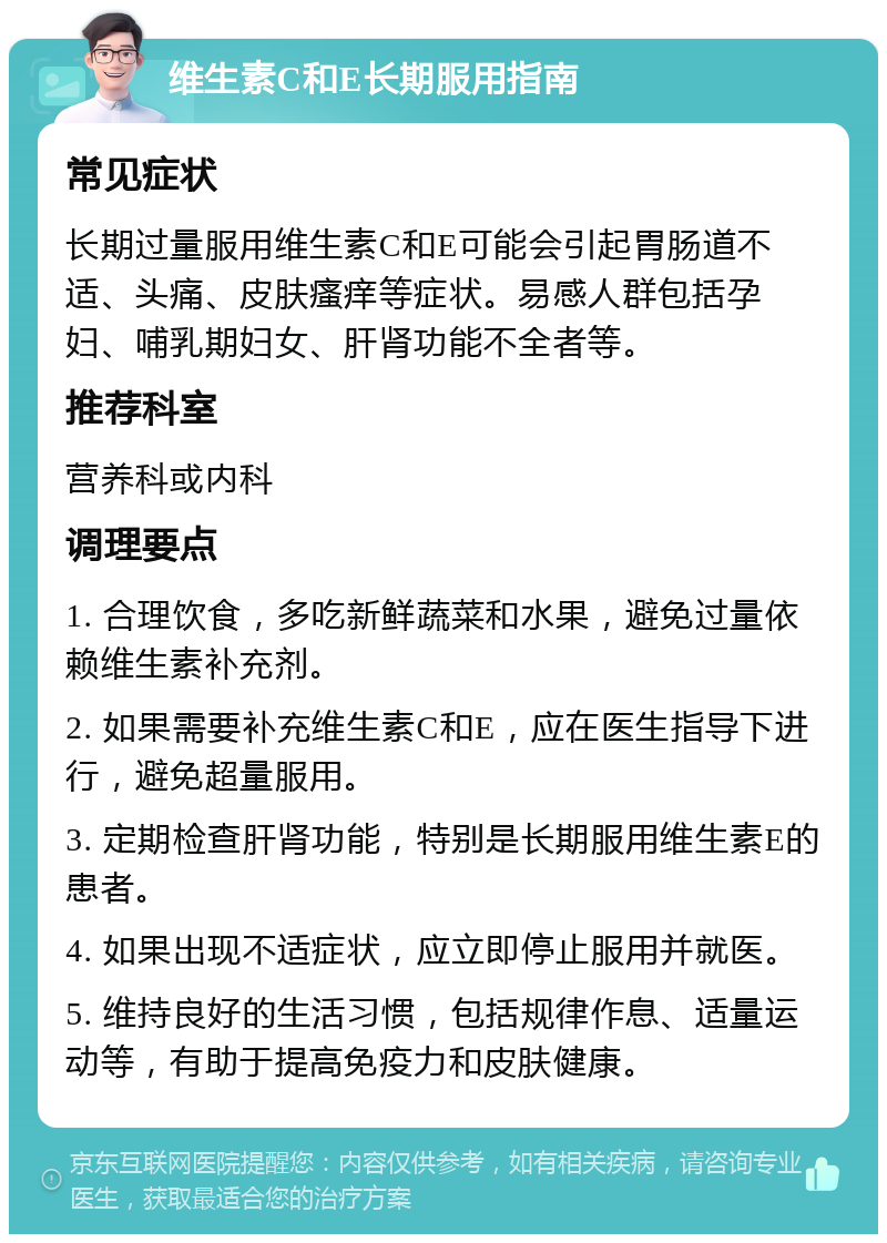 维生素C和E长期服用指南 常见症状 长期过量服用维生素C和E可能会引起胃肠道不适、头痛、皮肤瘙痒等症状。易感人群包括孕妇、哺乳期妇女、肝肾功能不全者等。 推荐科室 营养科或内科 调理要点 1. 合理饮食，多吃新鲜蔬菜和水果，避免过量依赖维生素补充剂。 2. 如果需要补充维生素C和E，应在医生指导下进行，避免超量服用。 3. 定期检查肝肾功能，特别是长期服用维生素E的患者。 4. 如果出现不适症状，应立即停止服用并就医。 5. 维持良好的生活习惯，包括规律作息、适量运动等，有助于提高免疫力和皮肤健康。