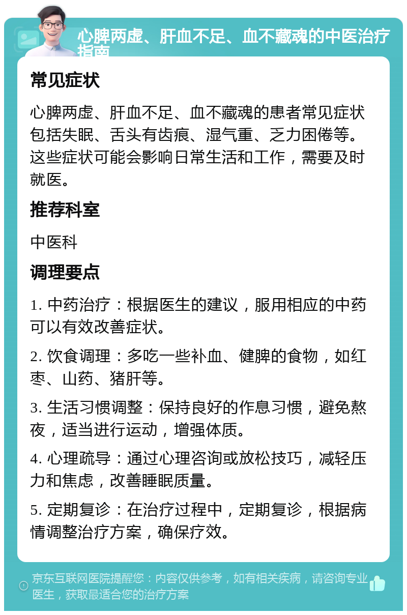 心脾两虚、肝血不足、血不藏魂的中医治疗指南 常见症状 心脾两虚、肝血不足、血不藏魂的患者常见症状包括失眠、舌头有齿痕、湿气重、乏力困倦等。这些症状可能会影响日常生活和工作，需要及时就医。 推荐科室 中医科 调理要点 1. 中药治疗：根据医生的建议，服用相应的中药可以有效改善症状。 2. 饮食调理：多吃一些补血、健脾的食物，如红枣、山药、猪肝等。 3. 生活习惯调整：保持良好的作息习惯，避免熬夜，适当进行运动，增强体质。 4. 心理疏导：通过心理咨询或放松技巧，减轻压力和焦虑，改善睡眠质量。 5. 定期复诊：在治疗过程中，定期复诊，根据病情调整治疗方案，确保疗效。