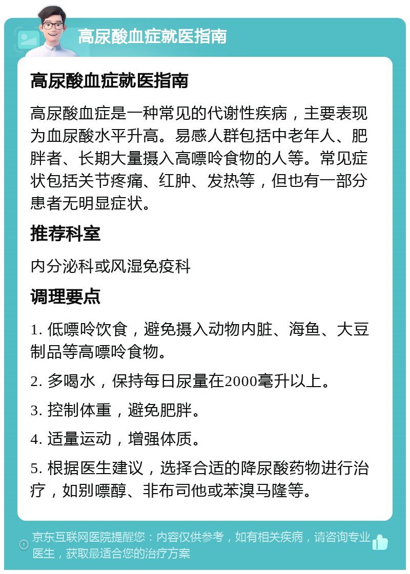 高尿酸血症就医指南 高尿酸血症就医指南 高尿酸血症是一种常见的代谢性疾病，主要表现为血尿酸水平升高。易感人群包括中老年人、肥胖者、长期大量摄入高嘌呤食物的人等。常见症状包括关节疼痛、红肿、发热等，但也有一部分患者无明显症状。 推荐科室 内分泌科或风湿免疫科 调理要点 1. 低嘌呤饮食，避免摄入动物内脏、海鱼、大豆制品等高嘌呤食物。 2. 多喝水，保持每日尿量在2000毫升以上。 3. 控制体重，避免肥胖。 4. 适量运动，增强体质。 5. 根据医生建议，选择合适的降尿酸药物进行治疗，如别嘌醇、非布司他或苯溴马隆等。