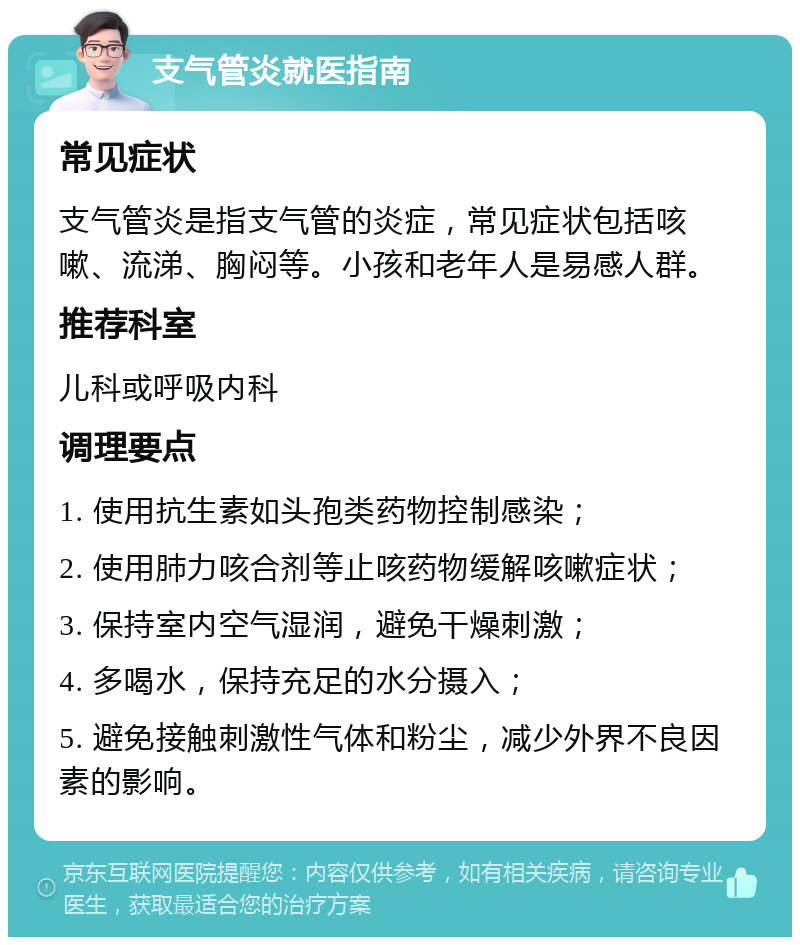 支气管炎就医指南 常见症状 支气管炎是指支气管的炎症，常见症状包括咳嗽、流涕、胸闷等。小孩和老年人是易感人群。 推荐科室 儿科或呼吸内科 调理要点 1. 使用抗生素如头孢类药物控制感染； 2. 使用肺力咳合剂等止咳药物缓解咳嗽症状； 3. 保持室内空气湿润，避免干燥刺激； 4. 多喝水，保持充足的水分摄入； 5. 避免接触刺激性气体和粉尘，减少外界不良因素的影响。