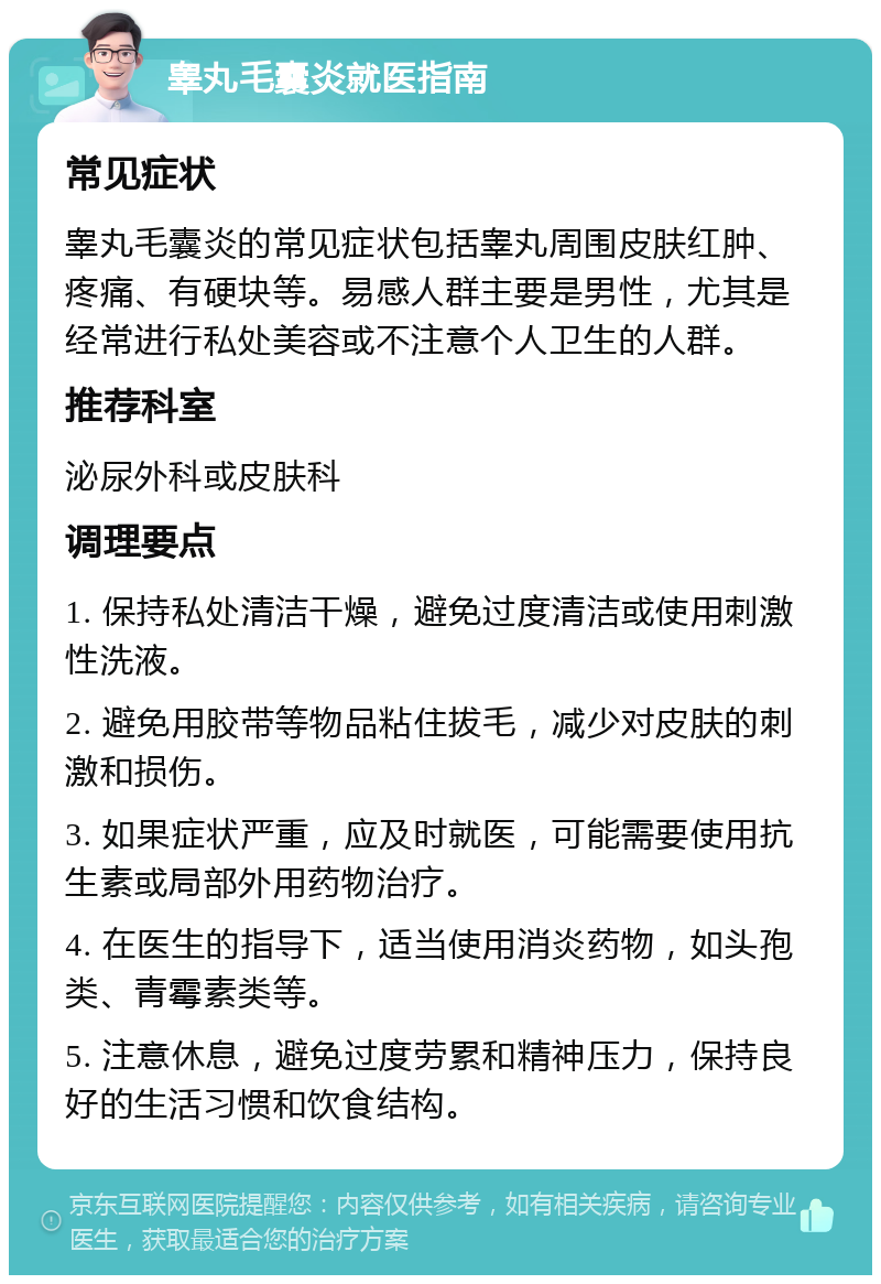 睾丸毛囊炎就医指南 常见症状 睾丸毛囊炎的常见症状包括睾丸周围皮肤红肿、疼痛、有硬块等。易感人群主要是男性，尤其是经常进行私处美容或不注意个人卫生的人群。 推荐科室 泌尿外科或皮肤科 调理要点 1. 保持私处清洁干燥，避免过度清洁或使用刺激性洗液。 2. 避免用胶带等物品粘住拔毛，减少对皮肤的刺激和损伤。 3. 如果症状严重，应及时就医，可能需要使用抗生素或局部外用药物治疗。 4. 在医生的指导下，适当使用消炎药物，如头孢类、青霉素类等。 5. 注意休息，避免过度劳累和精神压力，保持良好的生活习惯和饮食结构。