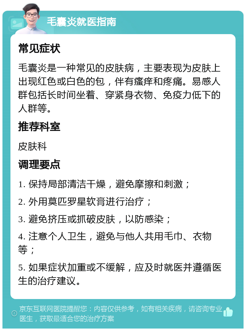 毛囊炎就医指南 常见症状 毛囊炎是一种常见的皮肤病，主要表现为皮肤上出现红色或白色的包，伴有瘙痒和疼痛。易感人群包括长时间坐着、穿紧身衣物、免疫力低下的人群等。 推荐科室 皮肤科 调理要点 1. 保持局部清洁干燥，避免摩擦和刺激； 2. 外用莫匹罗星软膏进行治疗； 3. 避免挤压或抓破皮肤，以防感染； 4. 注意个人卫生，避免与他人共用毛巾、衣物等； 5. 如果症状加重或不缓解，应及时就医并遵循医生的治疗建议。