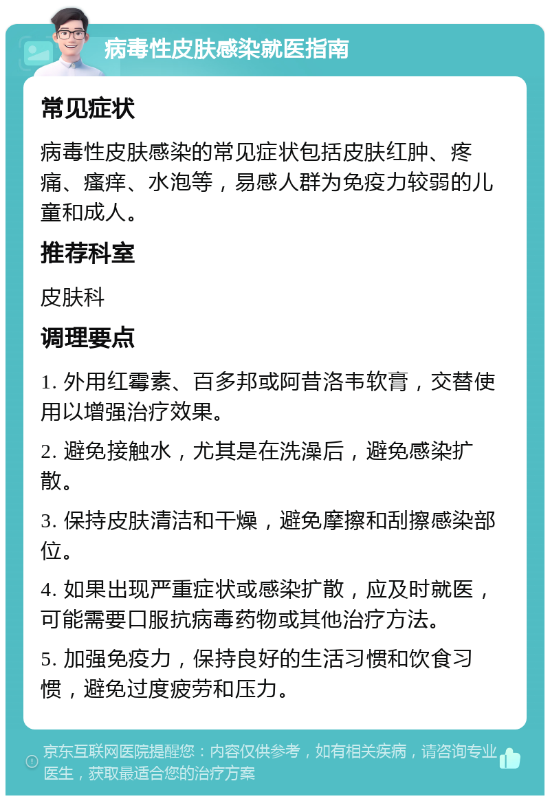 病毒性皮肤感染就医指南 常见症状 病毒性皮肤感染的常见症状包括皮肤红肿、疼痛、瘙痒、水泡等，易感人群为免疫力较弱的儿童和成人。 推荐科室 皮肤科 调理要点 1. 外用红霉素、百多邦或阿昔洛韦软膏，交替使用以增强治疗效果。 2. 避免接触水，尤其是在洗澡后，避免感染扩散。 3. 保持皮肤清洁和干燥，避免摩擦和刮擦感染部位。 4. 如果出现严重症状或感染扩散，应及时就医，可能需要口服抗病毒药物或其他治疗方法。 5. 加强免疫力，保持良好的生活习惯和饮食习惯，避免过度疲劳和压力。