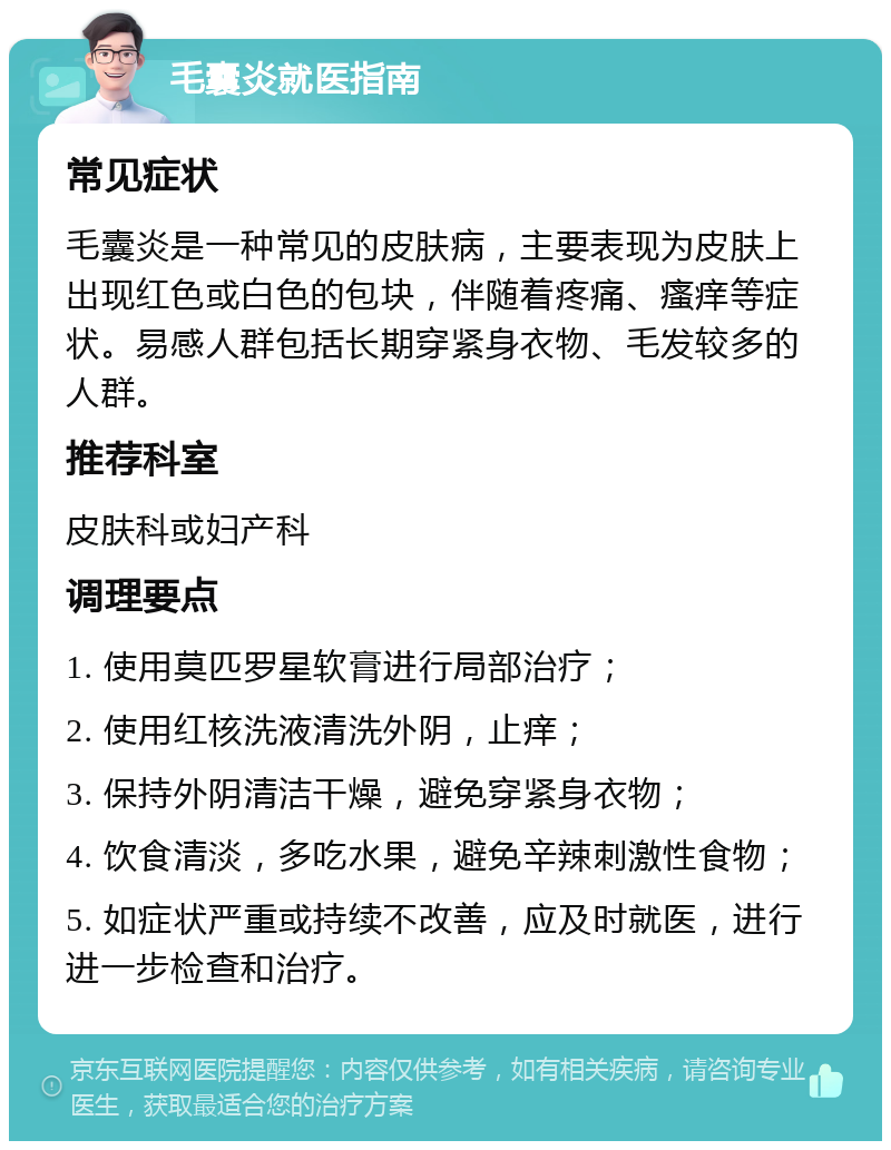 毛囊炎就医指南 常见症状 毛囊炎是一种常见的皮肤病，主要表现为皮肤上出现红色或白色的包块，伴随着疼痛、瘙痒等症状。易感人群包括长期穿紧身衣物、毛发较多的人群。 推荐科室 皮肤科或妇产科 调理要点 1. 使用莫匹罗星软膏进行局部治疗； 2. 使用红核洗液清洗外阴，止痒； 3. 保持外阴清洁干燥，避免穿紧身衣物； 4. 饮食清淡，多吃水果，避免辛辣刺激性食物； 5. 如症状严重或持续不改善，应及时就医，进行进一步检查和治疗。