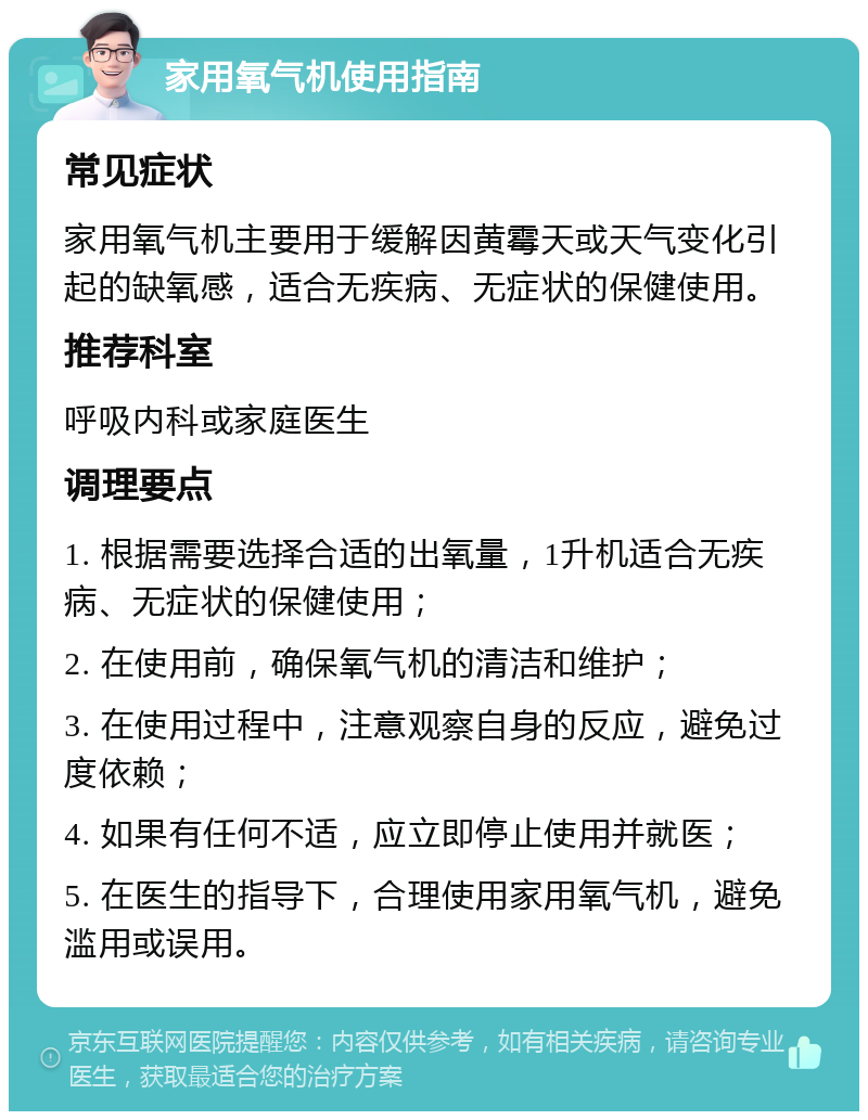 家用氧气机使用指南 常见症状 家用氧气机主要用于缓解因黄霉天或天气变化引起的缺氧感，适合无疾病、无症状的保健使用。 推荐科室 呼吸内科或家庭医生 调理要点 1. 根据需要选择合适的出氧量，1升机适合无疾病、无症状的保健使用； 2. 在使用前，确保氧气机的清洁和维护； 3. 在使用过程中，注意观察自身的反应，避免过度依赖； 4. 如果有任何不适，应立即停止使用并就医； 5. 在医生的指导下，合理使用家用氧气机，避免滥用或误用。