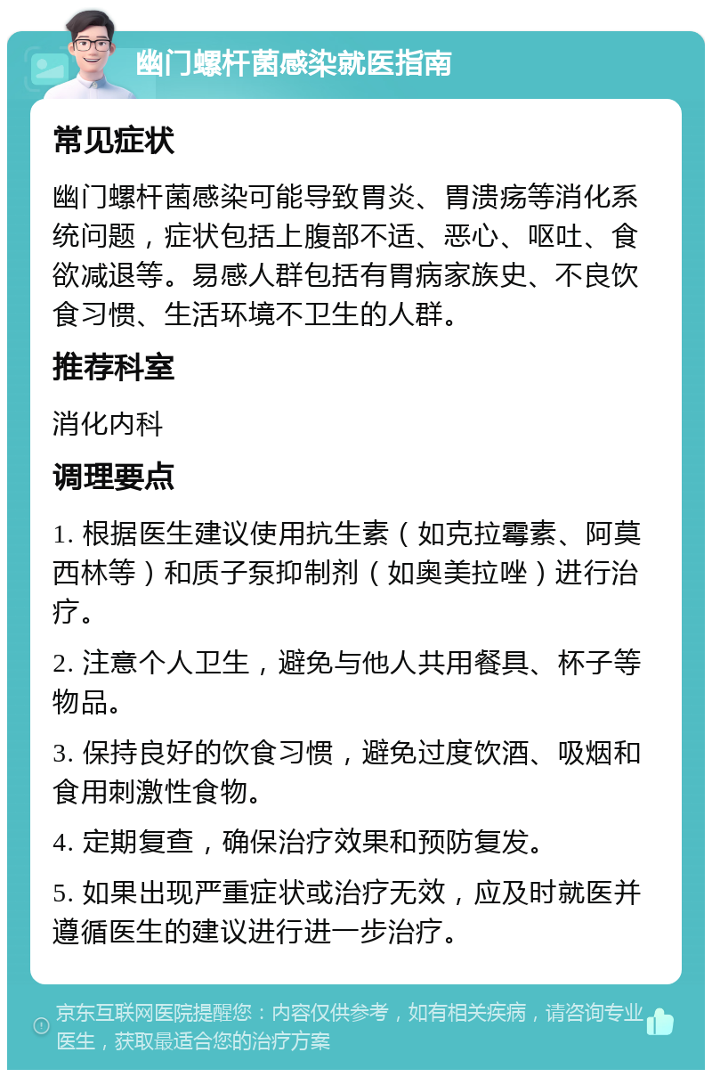 幽门螺杆菌感染就医指南 常见症状 幽门螺杆菌感染可能导致胃炎、胃溃疡等消化系统问题，症状包括上腹部不适、恶心、呕吐、食欲减退等。易感人群包括有胃病家族史、不良饮食习惯、生活环境不卫生的人群。 推荐科室 消化内科 调理要点 1. 根据医生建议使用抗生素（如克拉霉素、阿莫西林等）和质子泵抑制剂（如奥美拉唑）进行治疗。 2. 注意个人卫生，避免与他人共用餐具、杯子等物品。 3. 保持良好的饮食习惯，避免过度饮酒、吸烟和食用刺激性食物。 4. 定期复查，确保治疗效果和预防复发。 5. 如果出现严重症状或治疗无效，应及时就医并遵循医生的建议进行进一步治疗。