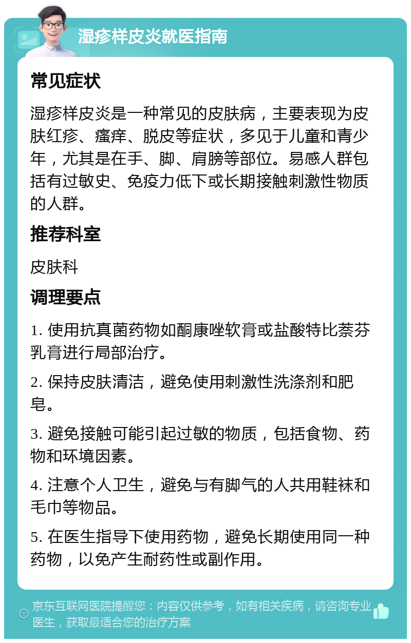 湿疹样皮炎就医指南 常见症状 湿疹样皮炎是一种常见的皮肤病，主要表现为皮肤红疹、瘙痒、脱皮等症状，多见于儿童和青少年，尤其是在手、脚、肩膀等部位。易感人群包括有过敏史、免疫力低下或长期接触刺激性物质的人群。 推荐科室 皮肤科 调理要点 1. 使用抗真菌药物如酮康唑软膏或盐酸特比萘芬乳膏进行局部治疗。 2. 保持皮肤清洁，避免使用刺激性洗涤剂和肥皂。 3. 避免接触可能引起过敏的物质，包括食物、药物和环境因素。 4. 注意个人卫生，避免与有脚气的人共用鞋袜和毛巾等物品。 5. 在医生指导下使用药物，避免长期使用同一种药物，以免产生耐药性或副作用。