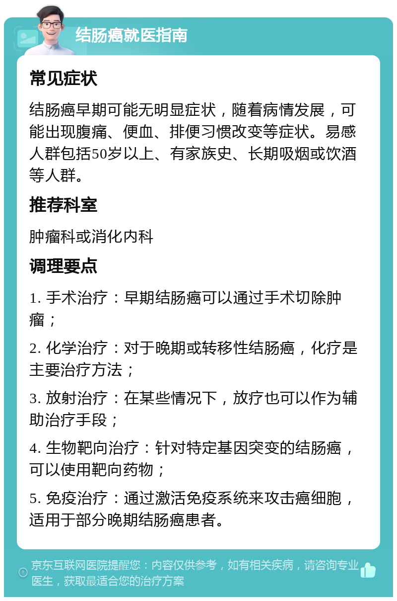 结肠癌就医指南 常见症状 结肠癌早期可能无明显症状，随着病情发展，可能出现腹痛、便血、排便习惯改变等症状。易感人群包括50岁以上、有家族史、长期吸烟或饮酒等人群。 推荐科室 肿瘤科或消化内科 调理要点 1. 手术治疗：早期结肠癌可以通过手术切除肿瘤； 2. 化学治疗：对于晚期或转移性结肠癌，化疗是主要治疗方法； 3. 放射治疗：在某些情况下，放疗也可以作为辅助治疗手段； 4. 生物靶向治疗：针对特定基因突变的结肠癌，可以使用靶向药物； 5. 免疫治疗：通过激活免疫系统来攻击癌细胞，适用于部分晚期结肠癌患者。