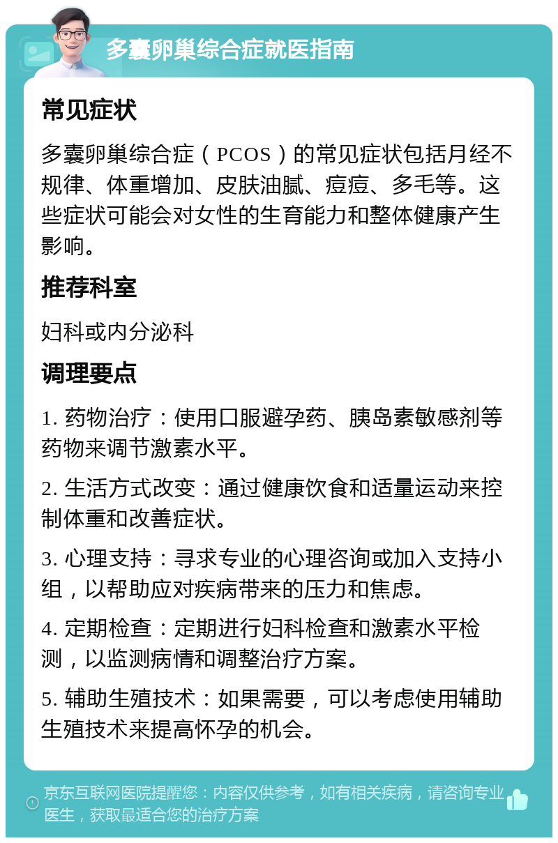 多囊卵巢综合症就医指南 常见症状 多囊卵巢综合症（PCOS）的常见症状包括月经不规律、体重增加、皮肤油腻、痘痘、多毛等。这些症状可能会对女性的生育能力和整体健康产生影响。 推荐科室 妇科或内分泌科 调理要点 1. 药物治疗：使用口服避孕药、胰岛素敏感剂等药物来调节激素水平。 2. 生活方式改变：通过健康饮食和适量运动来控制体重和改善症状。 3. 心理支持：寻求专业的心理咨询或加入支持小组，以帮助应对疾病带来的压力和焦虑。 4. 定期检查：定期进行妇科检查和激素水平检测，以监测病情和调整治疗方案。 5. 辅助生殖技术：如果需要，可以考虑使用辅助生殖技术来提高怀孕的机会。