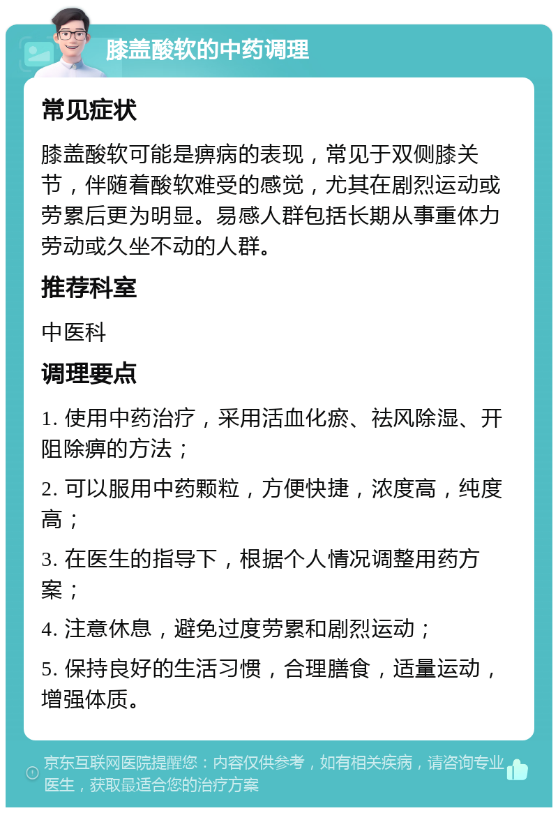 膝盖酸软的中药调理 常见症状 膝盖酸软可能是痹病的表现，常见于双侧膝关节，伴随着酸软难受的感觉，尤其在剧烈运动或劳累后更为明显。易感人群包括长期从事重体力劳动或久坐不动的人群。 推荐科室 中医科 调理要点 1. 使用中药治疗，采用活血化瘀、祛风除湿、开阻除痹的方法； 2. 可以服用中药颗粒，方便快捷，浓度高，纯度高； 3. 在医生的指导下，根据个人情况调整用药方案； 4. 注意休息，避免过度劳累和剧烈运动； 5. 保持良好的生活习惯，合理膳食，适量运动，增强体质。