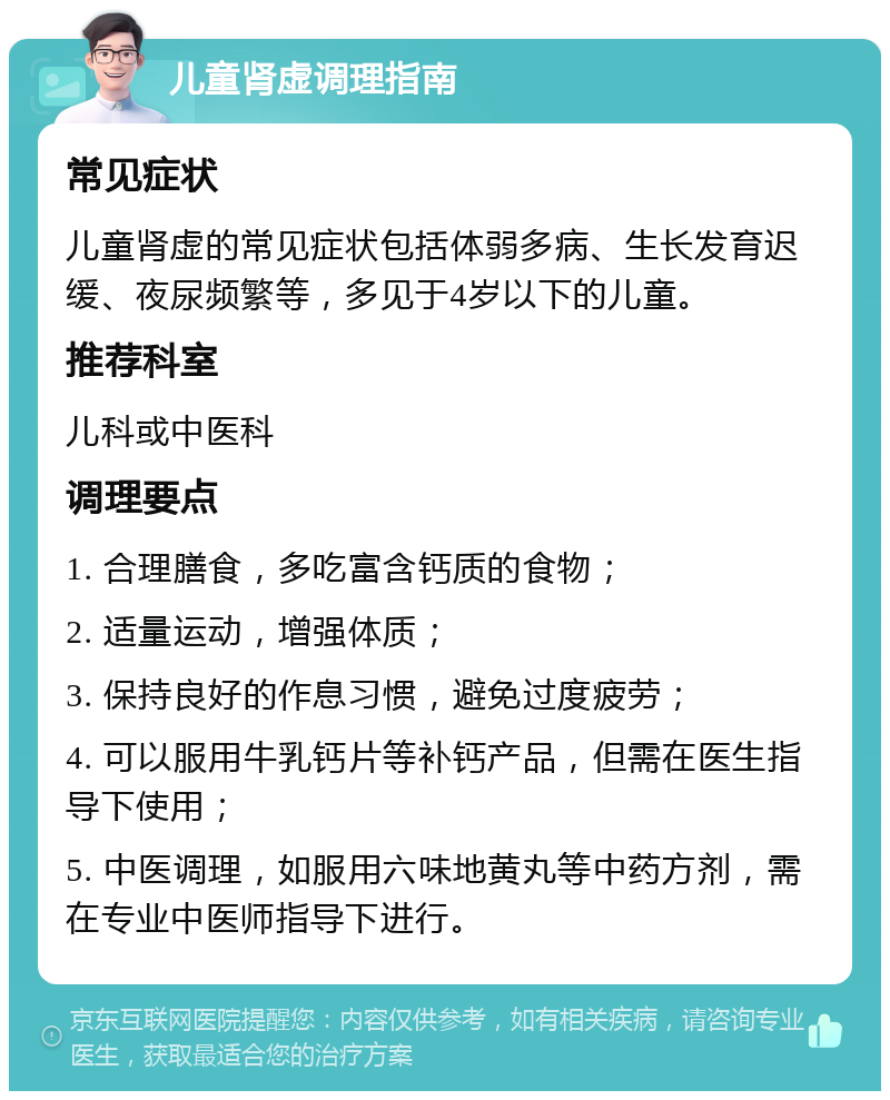 儿童肾虚调理指南 常见症状 儿童肾虚的常见症状包括体弱多病、生长发育迟缓、夜尿频繁等，多见于4岁以下的儿童。 推荐科室 儿科或中医科 调理要点 1. 合理膳食，多吃富含钙质的食物； 2. 适量运动，增强体质； 3. 保持良好的作息习惯，避免过度疲劳； 4. 可以服用牛乳钙片等补钙产品，但需在医生指导下使用； 5. 中医调理，如服用六味地黄丸等中药方剂，需在专业中医师指导下进行。