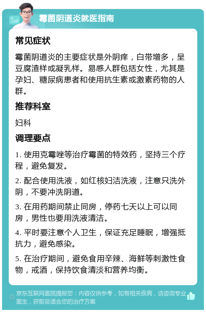 霉菌阴道炎就医指南 常见症状 霉菌阴道炎的主要症状是外阴痒，白带增多，呈豆腐渣样或凝乳样。易感人群包括女性，尤其是孕妇、糖尿病患者和使用抗生素或激素药物的人群。 推荐科室 妇科 调理要点 1. 使用克霉唑等治疗霉菌的特效药，坚持三个疗程，避免复发。 2. 配合使用洗液，如红核妇洁洗液，注意只洗外阴，不要冲洗阴道。 3. 在用药期间禁止同房，停药七天以上可以同房，男性也要用洗液清洁。 4. 平时要注意个人卫生，保证充足睡眠，增强抵抗力，避免感染。 5. 在治疗期间，避免食用辛辣、海鲜等刺激性食物，戒酒，保持饮食清淡和营养均衡。