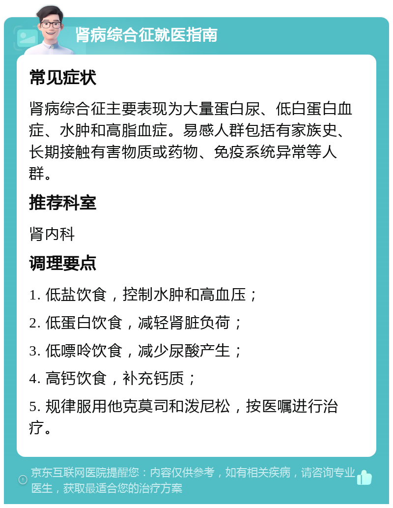 肾病综合征就医指南 常见症状 肾病综合征主要表现为大量蛋白尿、低白蛋白血症、水肿和高脂血症。易感人群包括有家族史、长期接触有害物质或药物、免疫系统异常等人群。 推荐科室 肾内科 调理要点 1. 低盐饮食，控制水肿和高血压； 2. 低蛋白饮食，减轻肾脏负荷； 3. 低嘌呤饮食，减少尿酸产生； 4. 高钙饮食，补充钙质； 5. 规律服用他克莫司和泼尼松，按医嘱进行治疗。