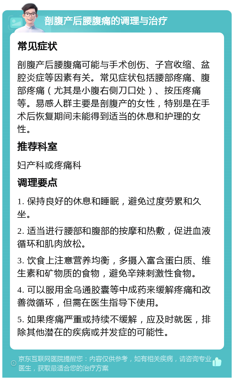 剖腹产后腰腹痛的调理与治疗 常见症状 剖腹产后腰腹痛可能与手术创伤、子宫收缩、盆腔炎症等因素有关。常见症状包括腰部疼痛、腹部疼痛（尤其是小腹右侧刀口处）、按压疼痛等。易感人群主要是剖腹产的女性，特别是在手术后恢复期间未能得到适当的休息和护理的女性。 推荐科室 妇产科或疼痛科 调理要点 1. 保持良好的休息和睡眠，避免过度劳累和久坐。 2. 适当进行腰部和腹部的按摩和热敷，促进血液循环和肌肉放松。 3. 饮食上注意营养均衡，多摄入富含蛋白质、维生素和矿物质的食物，避免辛辣刺激性食物。 4. 可以服用金乌通胶囊等中成药来缓解疼痛和改善微循环，但需在医生指导下使用。 5. 如果疼痛严重或持续不缓解，应及时就医，排除其他潜在的疾病或并发症的可能性。