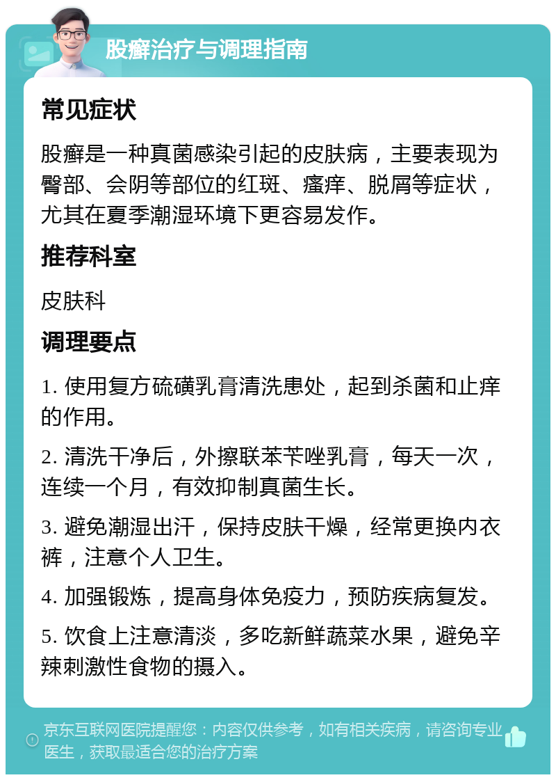 股癣治疗与调理指南 常见症状 股癣是一种真菌感染引起的皮肤病，主要表现为臀部、会阴等部位的红斑、瘙痒、脱屑等症状，尤其在夏季潮湿环境下更容易发作。 推荐科室 皮肤科 调理要点 1. 使用复方硫磺乳膏清洗患处，起到杀菌和止痒的作用。 2. 清洗干净后，外擦联苯苄唑乳膏，每天一次，连续一个月，有效抑制真菌生长。 3. 避免潮湿出汗，保持皮肤干燥，经常更换内衣裤，注意个人卫生。 4. 加强锻炼，提高身体免疫力，预防疾病复发。 5. 饮食上注意清淡，多吃新鲜蔬菜水果，避免辛辣刺激性食物的摄入。