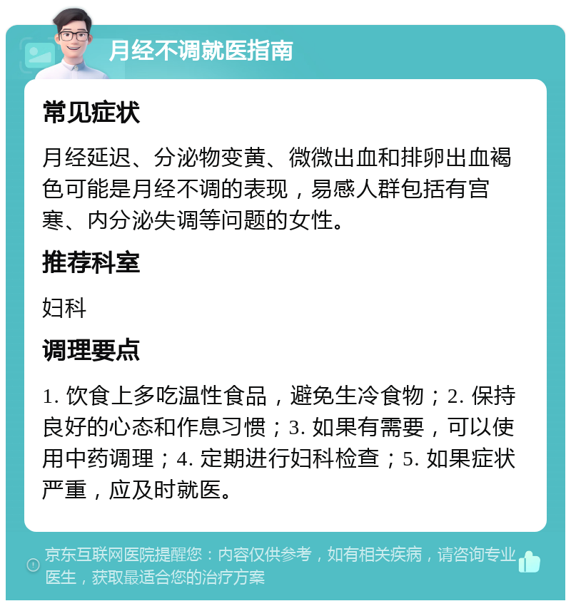 月经不调就医指南 常见症状 月经延迟、分泌物变黄、微微出血和排卵出血褐色可能是月经不调的表现，易感人群包括有宫寒、内分泌失调等问题的女性。 推荐科室 妇科 调理要点 1. 饮食上多吃温性食品，避免生冷食物；2. 保持良好的心态和作息习惯；3. 如果有需要，可以使用中药调理；4. 定期进行妇科检查；5. 如果症状严重，应及时就医。