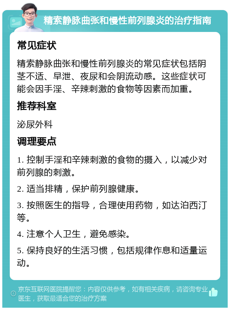 精索静脉曲张和慢性前列腺炎的治疗指南 常见症状 精索静脉曲张和慢性前列腺炎的常见症状包括阴茎不适、早泄、夜尿和会阴流动感。这些症状可能会因手淫、辛辣刺激的食物等因素而加重。 推荐科室 泌尿外科 调理要点 1. 控制手淫和辛辣刺激的食物的摄入，以减少对前列腺的刺激。 2. 适当排精，保护前列腺健康。 3. 按照医生的指导，合理使用药物，如达泊西汀等。 4. 注意个人卫生，避免感染。 5. 保持良好的生活习惯，包括规律作息和适量运动。