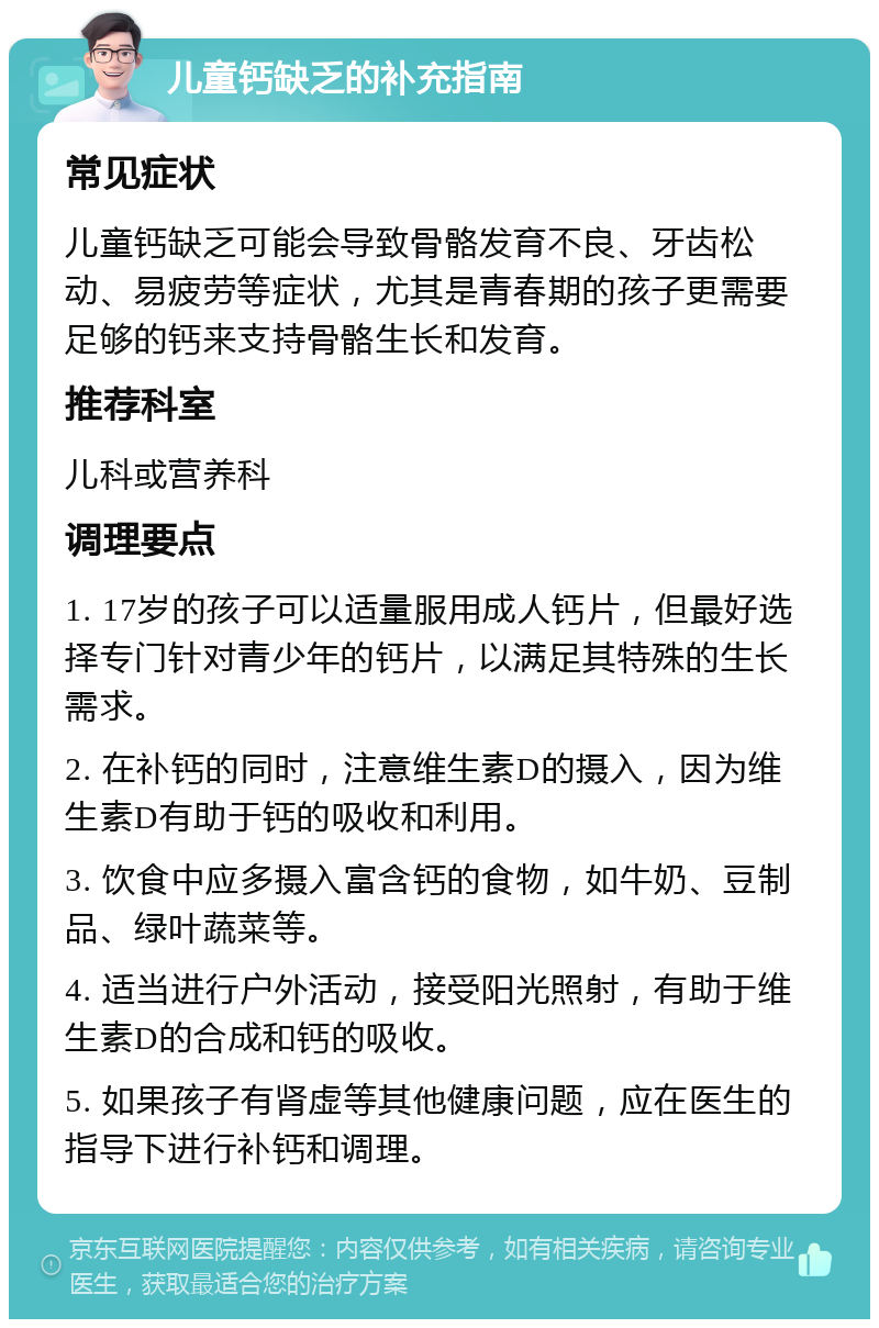 儿童钙缺乏的补充指南 常见症状 儿童钙缺乏可能会导致骨骼发育不良、牙齿松动、易疲劳等症状，尤其是青春期的孩子更需要足够的钙来支持骨骼生长和发育。 推荐科室 儿科或营养科 调理要点 1. 17岁的孩子可以适量服用成人钙片，但最好选择专门针对青少年的钙片，以满足其特殊的生长需求。 2. 在补钙的同时，注意维生素D的摄入，因为维生素D有助于钙的吸收和利用。 3. 饮食中应多摄入富含钙的食物，如牛奶、豆制品、绿叶蔬菜等。 4. 适当进行户外活动，接受阳光照射，有助于维生素D的合成和钙的吸收。 5. 如果孩子有肾虚等其他健康问题，应在医生的指导下进行补钙和调理。