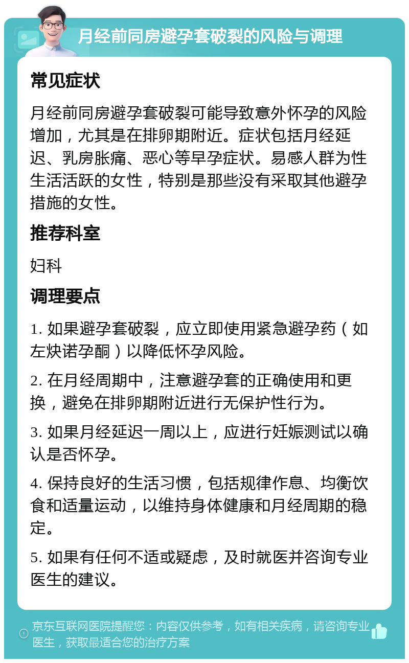 月经前同房避孕套破裂的风险与调理 常见症状 月经前同房避孕套破裂可能导致意外怀孕的风险增加，尤其是在排卵期附近。症状包括月经延迟、乳房胀痛、恶心等早孕症状。易感人群为性生活活跃的女性，特别是那些没有采取其他避孕措施的女性。 推荐科室 妇科 调理要点 1. 如果避孕套破裂，应立即使用紧急避孕药（如左炔诺孕酮）以降低怀孕风险。 2. 在月经周期中，注意避孕套的正确使用和更换，避免在排卵期附近进行无保护性行为。 3. 如果月经延迟一周以上，应进行妊娠测试以确认是否怀孕。 4. 保持良好的生活习惯，包括规律作息、均衡饮食和适量运动，以维持身体健康和月经周期的稳定。 5. 如果有任何不适或疑虑，及时就医并咨询专业医生的建议。