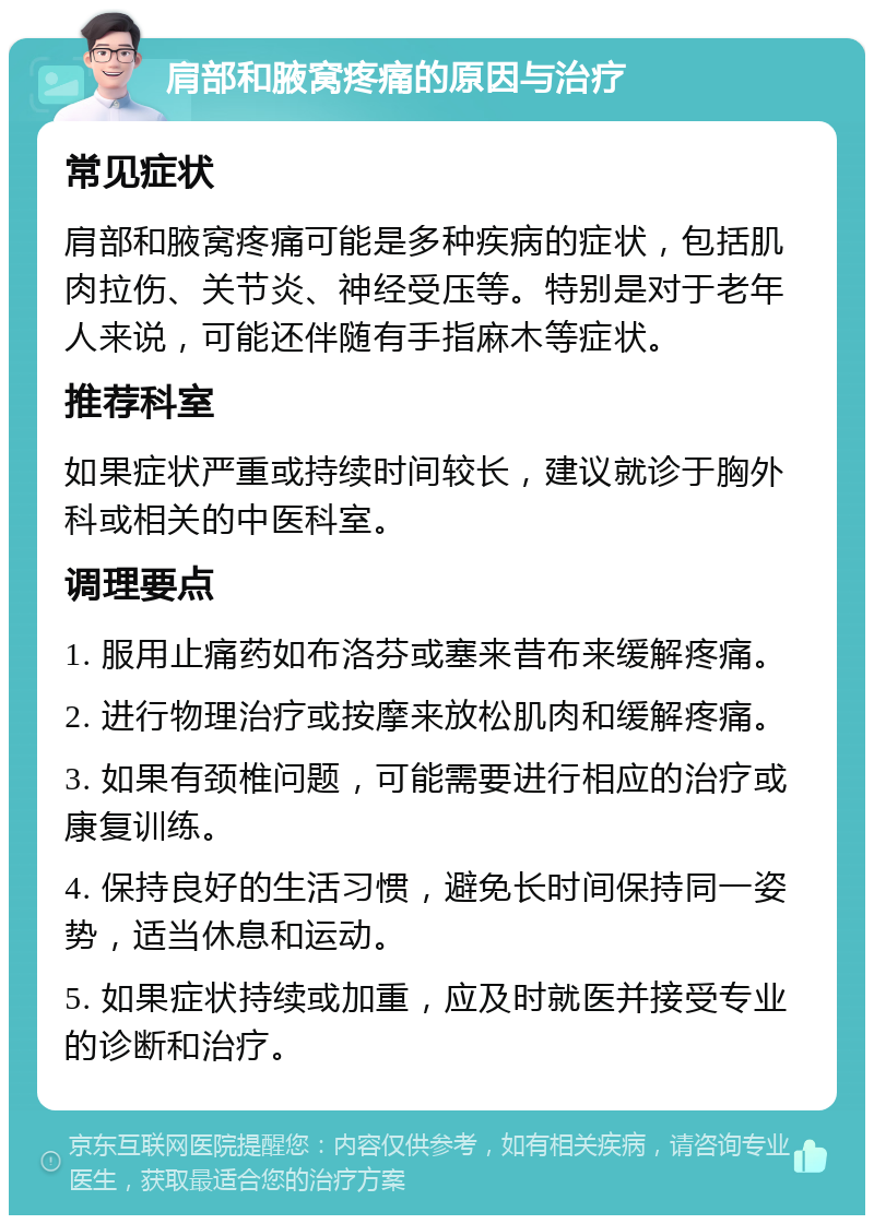 肩部和腋窝疼痛的原因与治疗 常见症状 肩部和腋窝疼痛可能是多种疾病的症状，包括肌肉拉伤、关节炎、神经受压等。特别是对于老年人来说，可能还伴随有手指麻木等症状。 推荐科室 如果症状严重或持续时间较长，建议就诊于胸外科或相关的中医科室。 调理要点 1. 服用止痛药如布洛芬或塞来昔布来缓解疼痛。 2. 进行物理治疗或按摩来放松肌肉和缓解疼痛。 3. 如果有颈椎问题，可能需要进行相应的治疗或康复训练。 4. 保持良好的生活习惯，避免长时间保持同一姿势，适当休息和运动。 5. 如果症状持续或加重，应及时就医并接受专业的诊断和治疗。